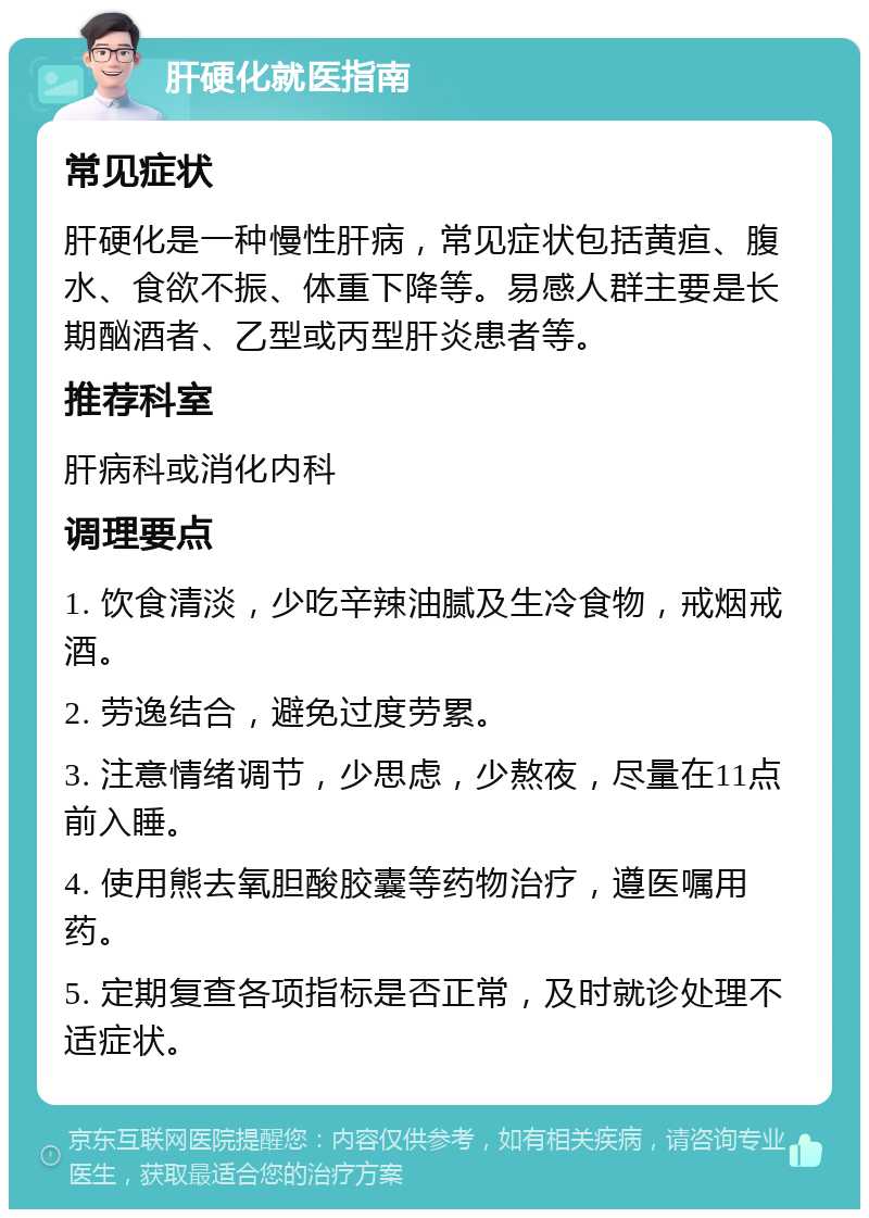 肝硬化就医指南 常见症状 肝硬化是一种慢性肝病，常见症状包括黄疸、腹水、食欲不振、体重下降等。易感人群主要是长期酗酒者、乙型或丙型肝炎患者等。 推荐科室 肝病科或消化内科 调理要点 1. 饮食清淡，少吃辛辣油腻及生冷食物，戒烟戒酒。 2. 劳逸结合，避免过度劳累。 3. 注意情绪调节，少思虑，少熬夜，尽量在11点前入睡。 4. 使用熊去氧胆酸胶囊等药物治疗，遵医嘱用药。 5. 定期复查各项指标是否正常，及时就诊处理不适症状。