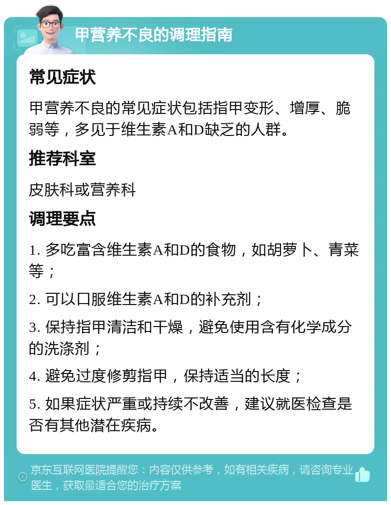 甲营养不良的调理指南 常见症状 甲营养不良的常见症状包括指甲变形、增厚、脆弱等，多见于维生素A和D缺乏的人群。 推荐科室 皮肤科或营养科 调理要点 1. 多吃富含维生素A和D的食物，如胡萝卜、青菜等； 2. 可以口服维生素A和D的补充剂； 3. 保持指甲清洁和干燥，避免使用含有化学成分的洗涤剂； 4. 避免过度修剪指甲，保持适当的长度； 5. 如果症状严重或持续不改善，建议就医检查是否有其他潜在疾病。