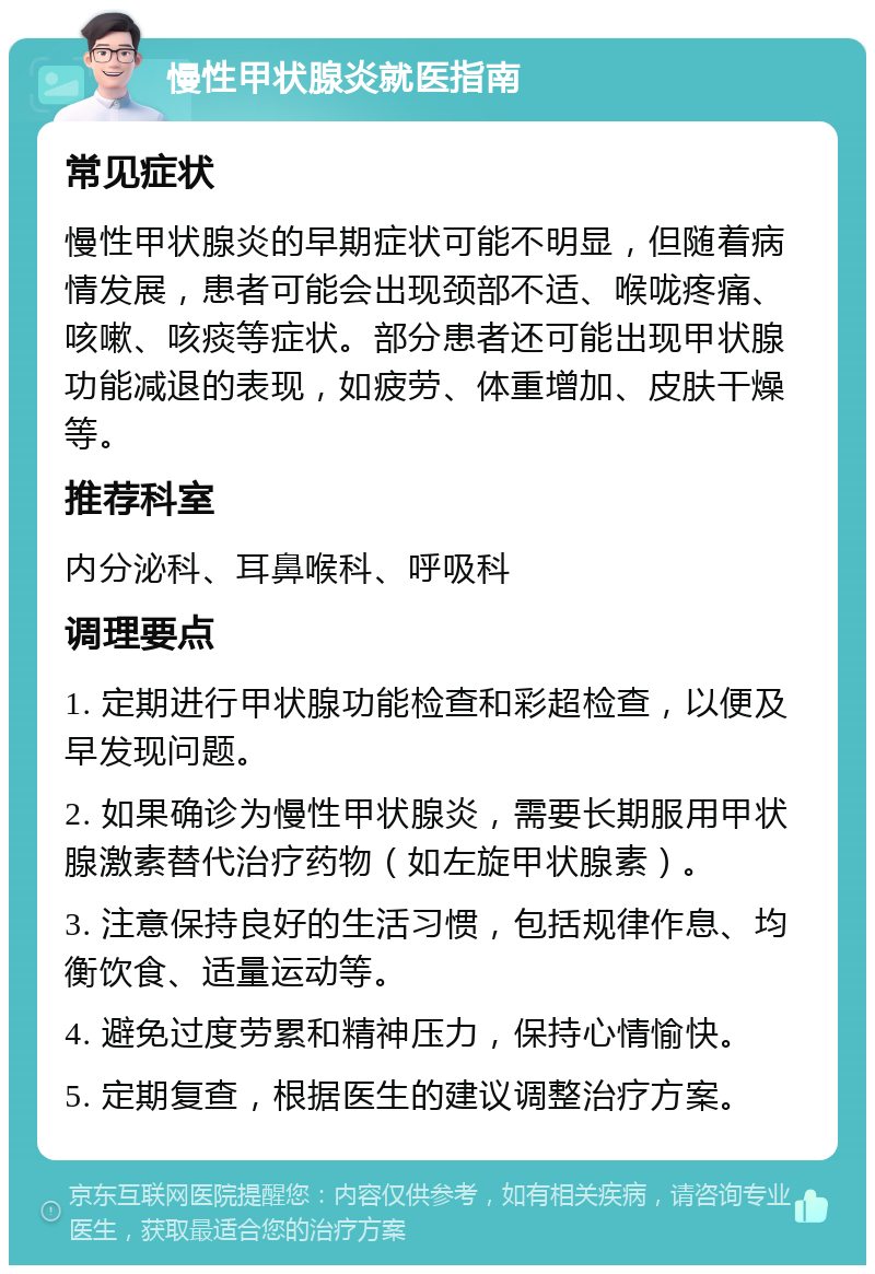 慢性甲状腺炎就医指南 常见症状 慢性甲状腺炎的早期症状可能不明显，但随着病情发展，患者可能会出现颈部不适、喉咙疼痛、咳嗽、咳痰等症状。部分患者还可能出现甲状腺功能减退的表现，如疲劳、体重增加、皮肤干燥等。 推荐科室 内分泌科、耳鼻喉科、呼吸科 调理要点 1. 定期进行甲状腺功能检查和彩超检查，以便及早发现问题。 2. 如果确诊为慢性甲状腺炎，需要长期服用甲状腺激素替代治疗药物（如左旋甲状腺素）。 3. 注意保持良好的生活习惯，包括规律作息、均衡饮食、适量运动等。 4. 避免过度劳累和精神压力，保持心情愉快。 5. 定期复查，根据医生的建议调整治疗方案。