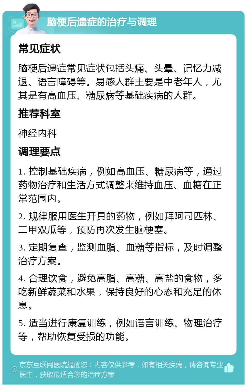 脑梗后遗症的治疗与调理 常见症状 脑梗后遗症常见症状包括头痛、头晕、记忆力减退、语言障碍等。易感人群主要是中老年人，尤其是有高血压、糖尿病等基础疾病的人群。 推荐科室 神经内科 调理要点 1. 控制基础疾病，例如高血压、糖尿病等，通过药物治疗和生活方式调整来维持血压、血糖在正常范围内。 2. 规律服用医生开具的药物，例如拜阿司匹林、二甲双瓜等，预防再次发生脑梗塞。 3. 定期复查，监测血脂、血糖等指标，及时调整治疗方案。 4. 合理饮食，避免高脂、高糖、高盐的食物，多吃新鲜蔬菜和水果，保持良好的心态和充足的休息。 5. 适当进行康复训练，例如语言训练、物理治疗等，帮助恢复受损的功能。