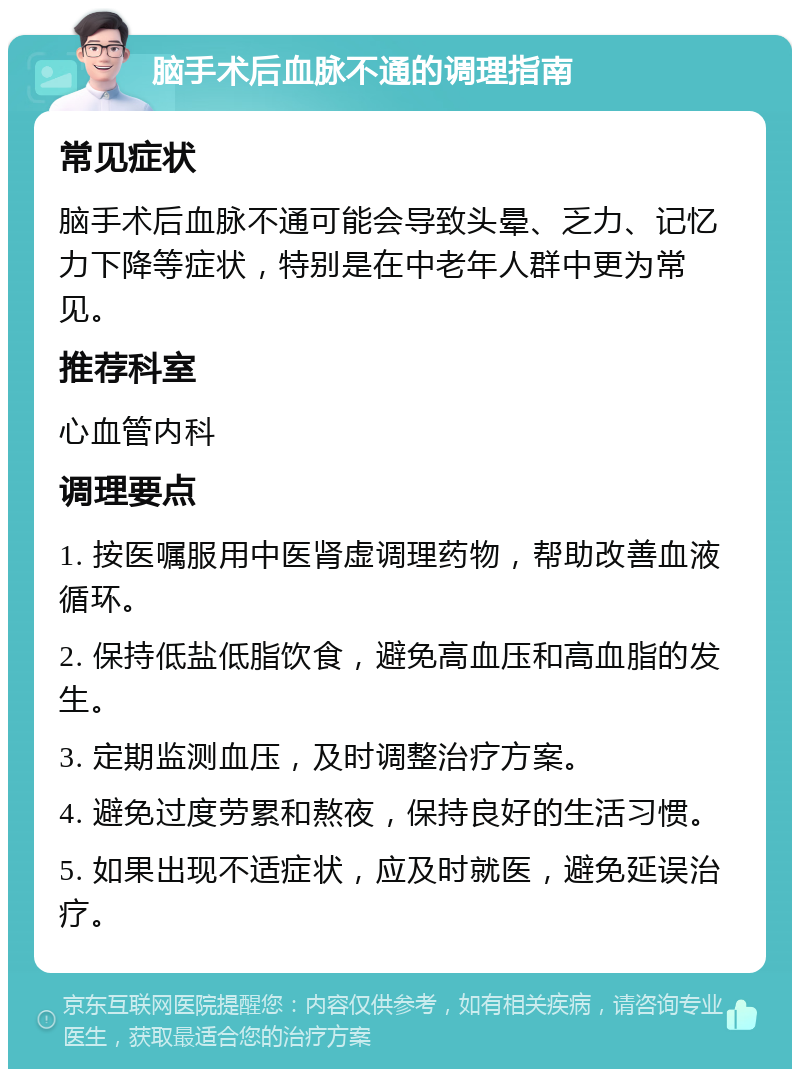 脑手术后血脉不通的调理指南 常见症状 脑手术后血脉不通可能会导致头晕、乏力、记忆力下降等症状，特别是在中老年人群中更为常见。 推荐科室 心血管内科 调理要点 1. 按医嘱服用中医肾虚调理药物，帮助改善血液循环。 2. 保持低盐低脂饮食，避免高血压和高血脂的发生。 3. 定期监测血压，及时调整治疗方案。 4. 避免过度劳累和熬夜，保持良好的生活习惯。 5. 如果出现不适症状，应及时就医，避免延误治疗。