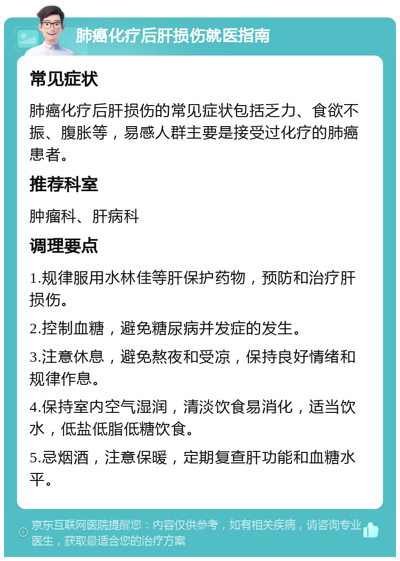 肺癌化疗后肝损伤就医指南 常见症状 肺癌化疗后肝损伤的常见症状包括乏力、食欲不振、腹胀等，易感人群主要是接受过化疗的肺癌患者。 推荐科室 肿瘤科、肝病科 调理要点 1.规律服用水林佳等肝保护药物，预防和治疗肝损伤。 2.控制血糖，避免糖尿病并发症的发生。 3.注意休息，避免熬夜和受凉，保持良好情绪和规律作息。 4.保持室内空气湿润，清淡饮食易消化，适当饮水，低盐低脂低糖饮食。 5.忌烟酒，注意保暖，定期复查肝功能和血糖水平。