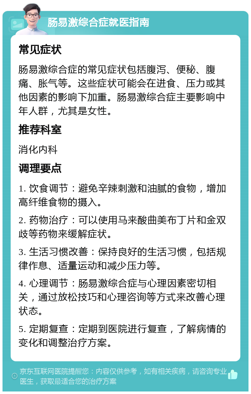 肠易激综合症就医指南 常见症状 肠易激综合症的常见症状包括腹泻、便秘、腹痛、胀气等。这些症状可能会在进食、压力或其他因素的影响下加重。肠易激综合症主要影响中年人群，尤其是女性。 推荐科室 消化内科 调理要点 1. 饮食调节：避免辛辣刺激和油腻的食物，增加高纤维食物的摄入。 2. 药物治疗：可以使用马来酸曲美布丁片和金双歧等药物来缓解症状。 3. 生活习惯改善：保持良好的生活习惯，包括规律作息、适量运动和减少压力等。 4. 心理调节：肠易激综合症与心理因素密切相关，通过放松技巧和心理咨询等方式来改善心理状态。 5. 定期复查：定期到医院进行复查，了解病情的变化和调整治疗方案。