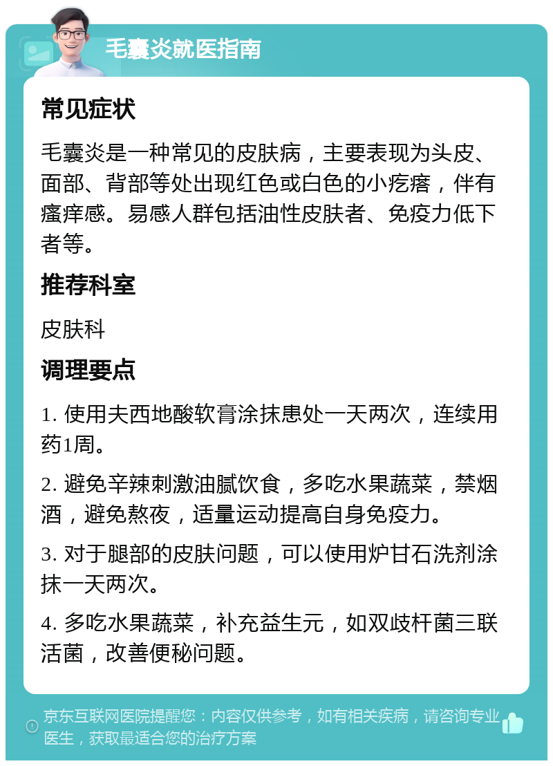 毛囊炎就医指南 常见症状 毛囊炎是一种常见的皮肤病，主要表现为头皮、面部、背部等处出现红色或白色的小疙瘩，伴有瘙痒感。易感人群包括油性皮肤者、免疫力低下者等。 推荐科室 皮肤科 调理要点 1. 使用夫西地酸软膏涂抹患处一天两次，连续用药1周。 2. 避免辛辣刺激油腻饮食，多吃水果蔬菜，禁烟酒，避免熬夜，适量运动提高自身免疫力。 3. 对于腿部的皮肤问题，可以使用炉甘石洗剂涂抹一天两次。 4. 多吃水果蔬菜，补充益生元，如双歧杆菌三联活菌，改善便秘问题。