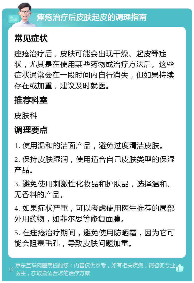 痤疮治疗后皮肤起皮的调理指南 常见症状 痤疮治疗后，皮肤可能会出现干燥、起皮等症状，尤其是在使用某些药物或治疗方法后。这些症状通常会在一段时间内自行消失，但如果持续存在或加重，建议及时就医。 推荐科室 皮肤科 调理要点 1. 使用温和的洁面产品，避免过度清洁皮肤。 2. 保持皮肤湿润，使用适合自己皮肤类型的保湿产品。 3. 避免使用刺激性化妆品和护肤品，选择温和、无香料的产品。 4. 如果症状严重，可以考虑使用医生推荐的局部外用药物，如菲尔思等修复面膜。 5. 在痤疮治疗期间，避免使用防晒霜，因为它可能会阻塞毛孔，导致皮肤问题加重。