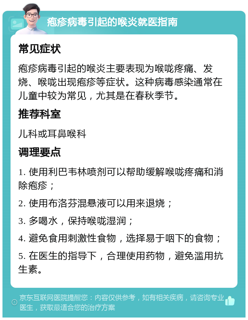 疱疹病毒引起的喉炎就医指南 常见症状 疱疹病毒引起的喉炎主要表现为喉咙疼痛、发烧、喉咙出现疱疹等症状。这种病毒感染通常在儿童中较为常见，尤其是在春秋季节。 推荐科室 儿科或耳鼻喉科 调理要点 1. 使用利巴韦林喷剂可以帮助缓解喉咙疼痛和消除疱疹； 2. 使用布洛芬混悬液可以用来退烧； 3. 多喝水，保持喉咙湿润； 4. 避免食用刺激性食物，选择易于咽下的食物； 5. 在医生的指导下，合理使用药物，避免滥用抗生素。