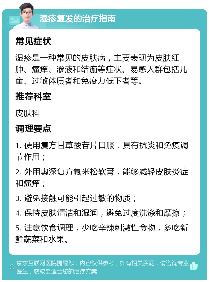 湿疹复发的治疗指南 常见症状 湿疹是一种常见的皮肤病，主要表现为皮肤红肿、瘙痒、渗液和结痂等症状。易感人群包括儿童、过敏体质者和免疫力低下者等。 推荐科室 皮肤科 调理要点 1. 使用复方甘草酸苷片口服，具有抗炎和免疫调节作用； 2. 外用奥深复方氟米松软膏，能够减轻皮肤炎症和瘙痒； 3. 避免接触可能引起过敏的物质； 4. 保持皮肤清洁和湿润，避免过度洗涤和摩擦； 5. 注意饮食调理，少吃辛辣刺激性食物，多吃新鲜蔬菜和水果。