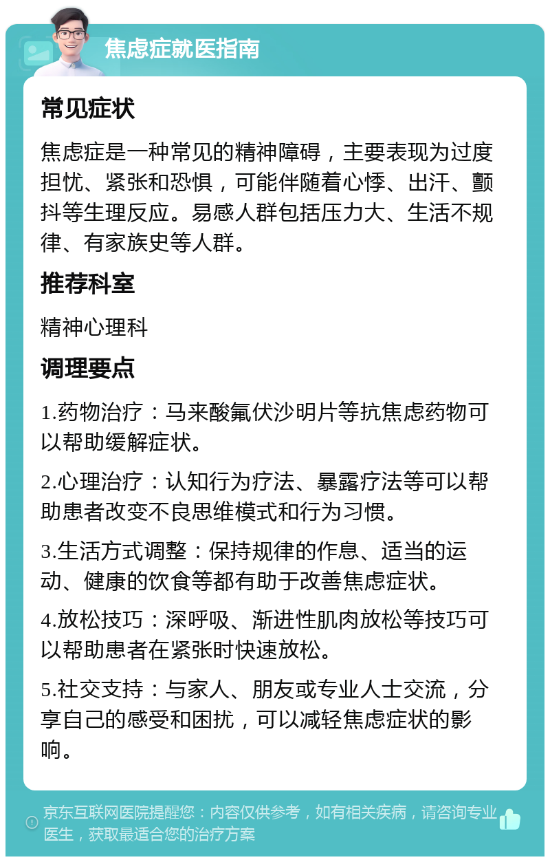 焦虑症就医指南 常见症状 焦虑症是一种常见的精神障碍，主要表现为过度担忧、紧张和恐惧，可能伴随着心悸、出汗、颤抖等生理反应。易感人群包括压力大、生活不规律、有家族史等人群。 推荐科室 精神心理科 调理要点 1.药物治疗：马来酸氟伏沙明片等抗焦虑药物可以帮助缓解症状。 2.心理治疗：认知行为疗法、暴露疗法等可以帮助患者改变不良思维模式和行为习惯。 3.生活方式调整：保持规律的作息、适当的运动、健康的饮食等都有助于改善焦虑症状。 4.放松技巧：深呼吸、渐进性肌肉放松等技巧可以帮助患者在紧张时快速放松。 5.社交支持：与家人、朋友或专业人士交流，分享自己的感受和困扰，可以减轻焦虑症状的影响。