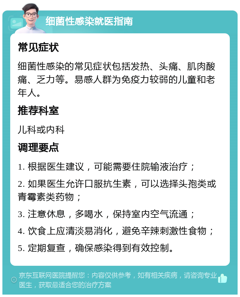 细菌性感染就医指南 常见症状 细菌性感染的常见症状包括发热、头痛、肌肉酸痛、乏力等。易感人群为免疫力较弱的儿童和老年人。 推荐科室 儿科或内科 调理要点 1. 根据医生建议，可能需要住院输液治疗； 2. 如果医生允许口服抗生素，可以选择头孢类或青霉素类药物； 3. 注意休息，多喝水，保持室内空气流通； 4. 饮食上应清淡易消化，避免辛辣刺激性食物； 5. 定期复查，确保感染得到有效控制。