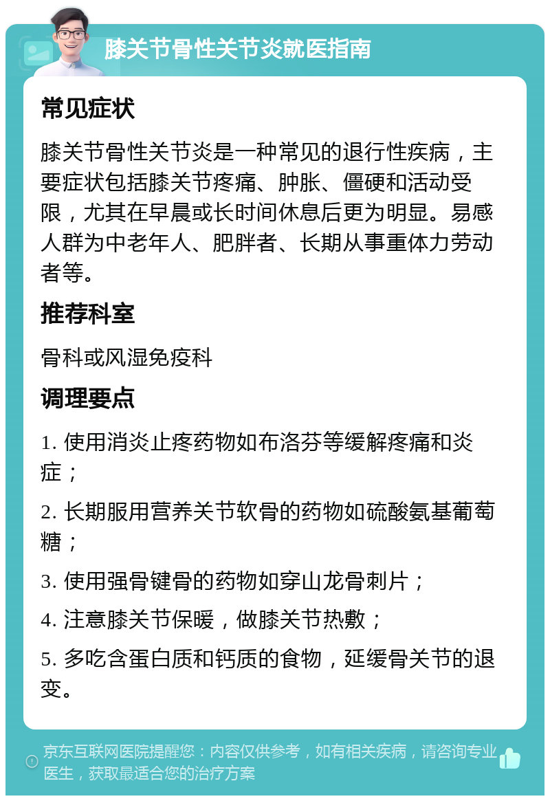 膝关节骨性关节炎就医指南 常见症状 膝关节骨性关节炎是一种常见的退行性疾病，主要症状包括膝关节疼痛、肿胀、僵硬和活动受限，尤其在早晨或长时间休息后更为明显。易感人群为中老年人、肥胖者、长期从事重体力劳动者等。 推荐科室 骨科或风湿免疫科 调理要点 1. 使用消炎止疼药物如布洛芬等缓解疼痛和炎症； 2. 长期服用营养关节软骨的药物如硫酸氨基葡萄糖； 3. 使用强骨键骨的药物如穿山龙骨刺片； 4. 注意膝关节保暖，做膝关节热敷； 5. 多吃含蛋白质和钙质的食物，延缓骨关节的退变。