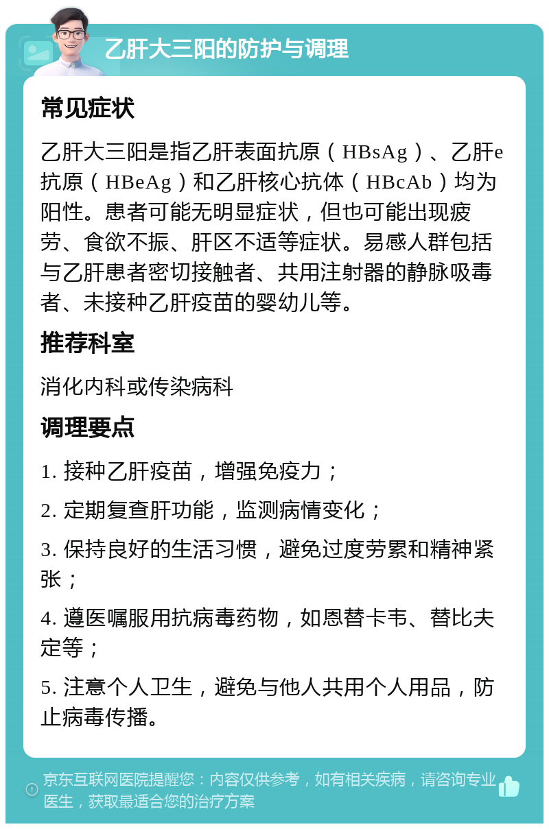 乙肝大三阳的防护与调理 常见症状 乙肝大三阳是指乙肝表面抗原（HBsAg）、乙肝e抗原（HBeAg）和乙肝核心抗体（HBcAb）均为阳性。患者可能无明显症状，但也可能出现疲劳、食欲不振、肝区不适等症状。易感人群包括与乙肝患者密切接触者、共用注射器的静脉吸毒者、未接种乙肝疫苗的婴幼儿等。 推荐科室 消化内科或传染病科 调理要点 1. 接种乙肝疫苗，增强免疫力； 2. 定期复查肝功能，监测病情变化； 3. 保持良好的生活习惯，避免过度劳累和精神紧张； 4. 遵医嘱服用抗病毒药物，如恩替卡韦、替比夫定等； 5. 注意个人卫生，避免与他人共用个人用品，防止病毒传播。