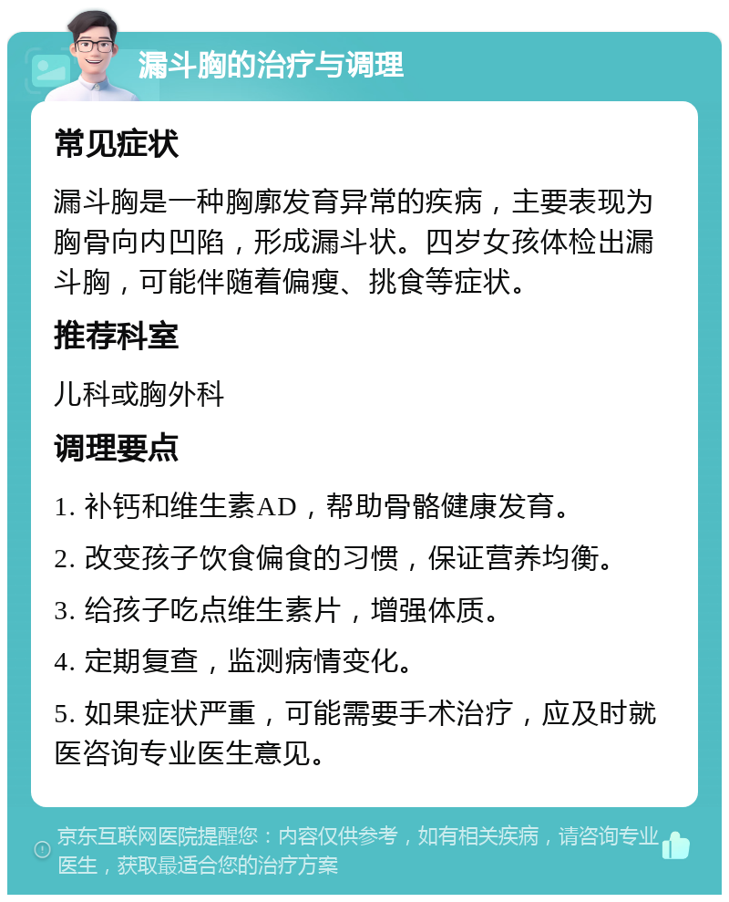 漏斗胸的治疗与调理 常见症状 漏斗胸是一种胸廓发育异常的疾病，主要表现为胸骨向内凹陷，形成漏斗状。四岁女孩体检出漏斗胸，可能伴随着偏瘦、挑食等症状。 推荐科室 儿科或胸外科 调理要点 1. 补钙和维生素AD，帮助骨骼健康发育。 2. 改变孩子饮食偏食的习惯，保证营养均衡。 3. 给孩子吃点维生素片，增强体质。 4. 定期复查，监测病情变化。 5. 如果症状严重，可能需要手术治疗，应及时就医咨询专业医生意见。