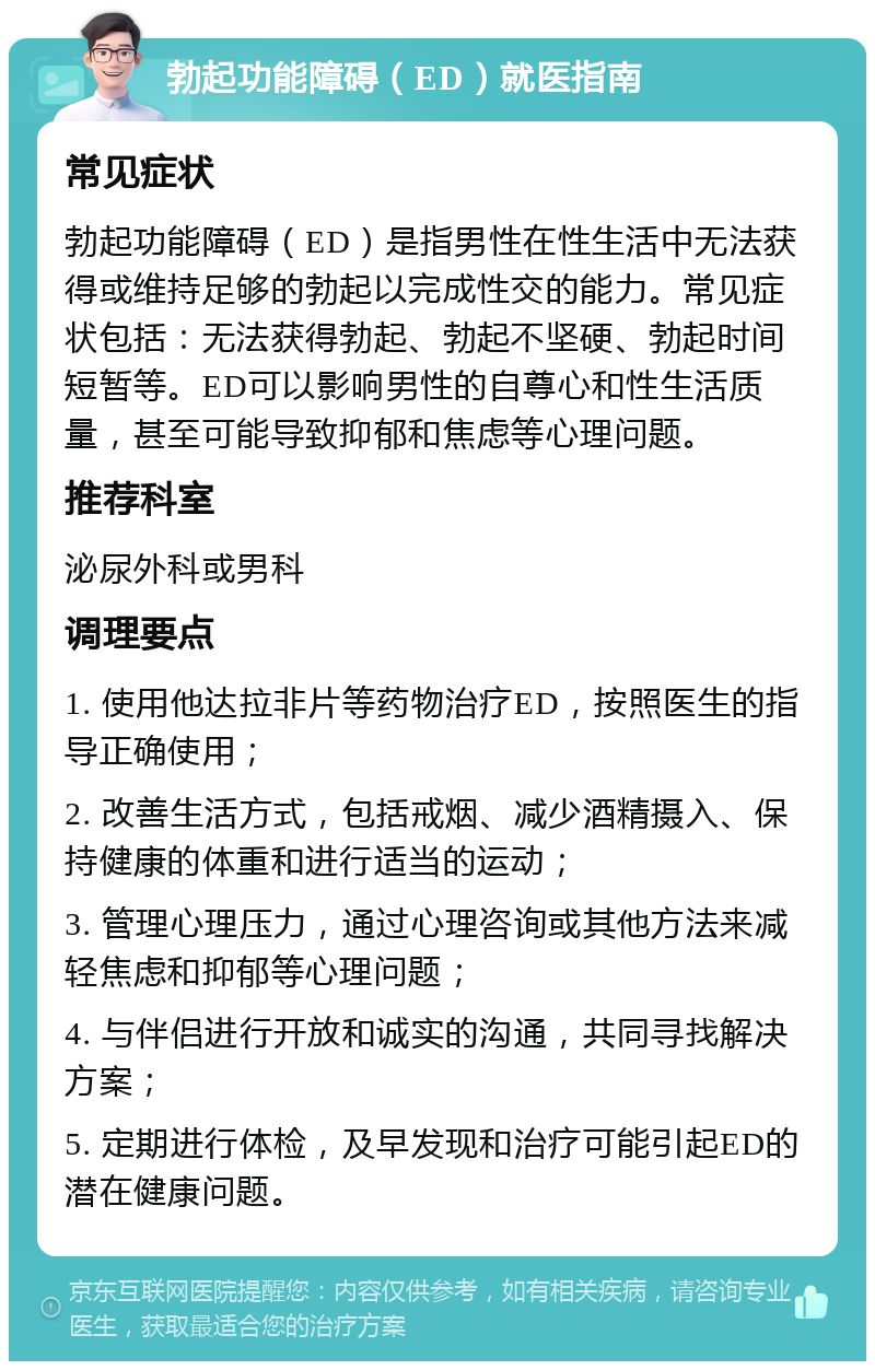 勃起功能障碍（ED）就医指南 常见症状 勃起功能障碍（ED）是指男性在性生活中无法获得或维持足够的勃起以完成性交的能力。常见症状包括：无法获得勃起、勃起不坚硬、勃起时间短暂等。ED可以影响男性的自尊心和性生活质量，甚至可能导致抑郁和焦虑等心理问题。 推荐科室 泌尿外科或男科 调理要点 1. 使用他达拉非片等药物治疗ED，按照医生的指导正确使用； 2. 改善生活方式，包括戒烟、减少酒精摄入、保持健康的体重和进行适当的运动； 3. 管理心理压力，通过心理咨询或其他方法来减轻焦虑和抑郁等心理问题； 4. 与伴侣进行开放和诚实的沟通，共同寻找解决方案； 5. 定期进行体检，及早发现和治疗可能引起ED的潜在健康问题。