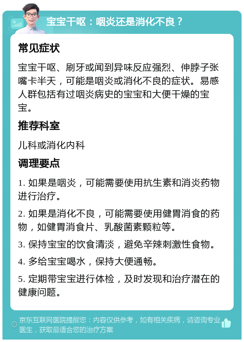 宝宝干呕：咽炎还是消化不良？ 常见症状 宝宝干呕、刷牙或闻到异味反应强烈、伸脖子张嘴卡半天，可能是咽炎或消化不良的症状。易感人群包括有过咽炎病史的宝宝和大便干燥的宝宝。 推荐科室 儿科或消化内科 调理要点 1. 如果是咽炎，可能需要使用抗生素和消炎药物进行治疗。 2. 如果是消化不良，可能需要使用健胃消食的药物，如健胃消食片、乳酸菌素颗粒等。 3. 保持宝宝的饮食清淡，避免辛辣刺激性食物。 4. 多给宝宝喝水，保持大便通畅。 5. 定期带宝宝进行体检，及时发现和治疗潜在的健康问题。