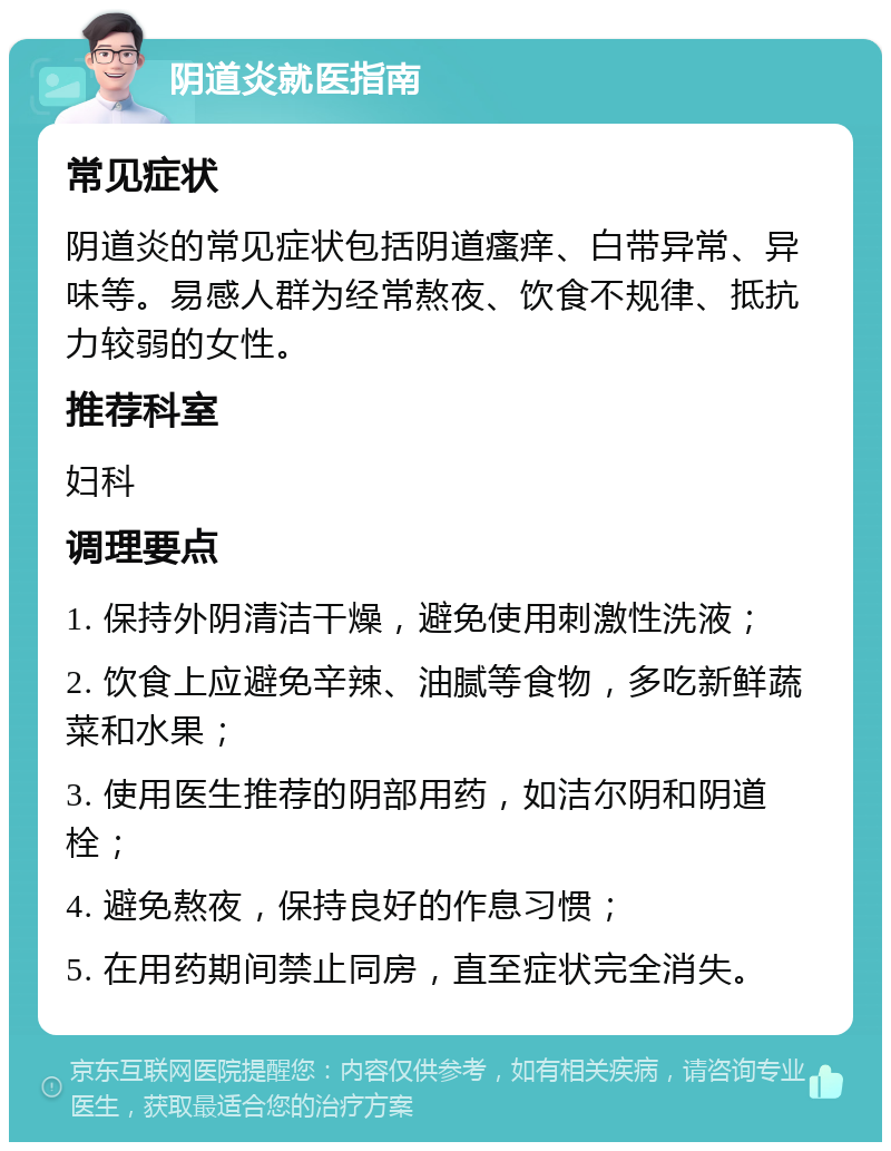 阴道炎就医指南 常见症状 阴道炎的常见症状包括阴道瘙痒、白带异常、异味等。易感人群为经常熬夜、饮食不规律、抵抗力较弱的女性。 推荐科室 妇科 调理要点 1. 保持外阴清洁干燥，避免使用刺激性洗液； 2. 饮食上应避免辛辣、油腻等食物，多吃新鲜蔬菜和水果； 3. 使用医生推荐的阴部用药，如洁尔阴和阴道栓； 4. 避免熬夜，保持良好的作息习惯； 5. 在用药期间禁止同房，直至症状完全消失。