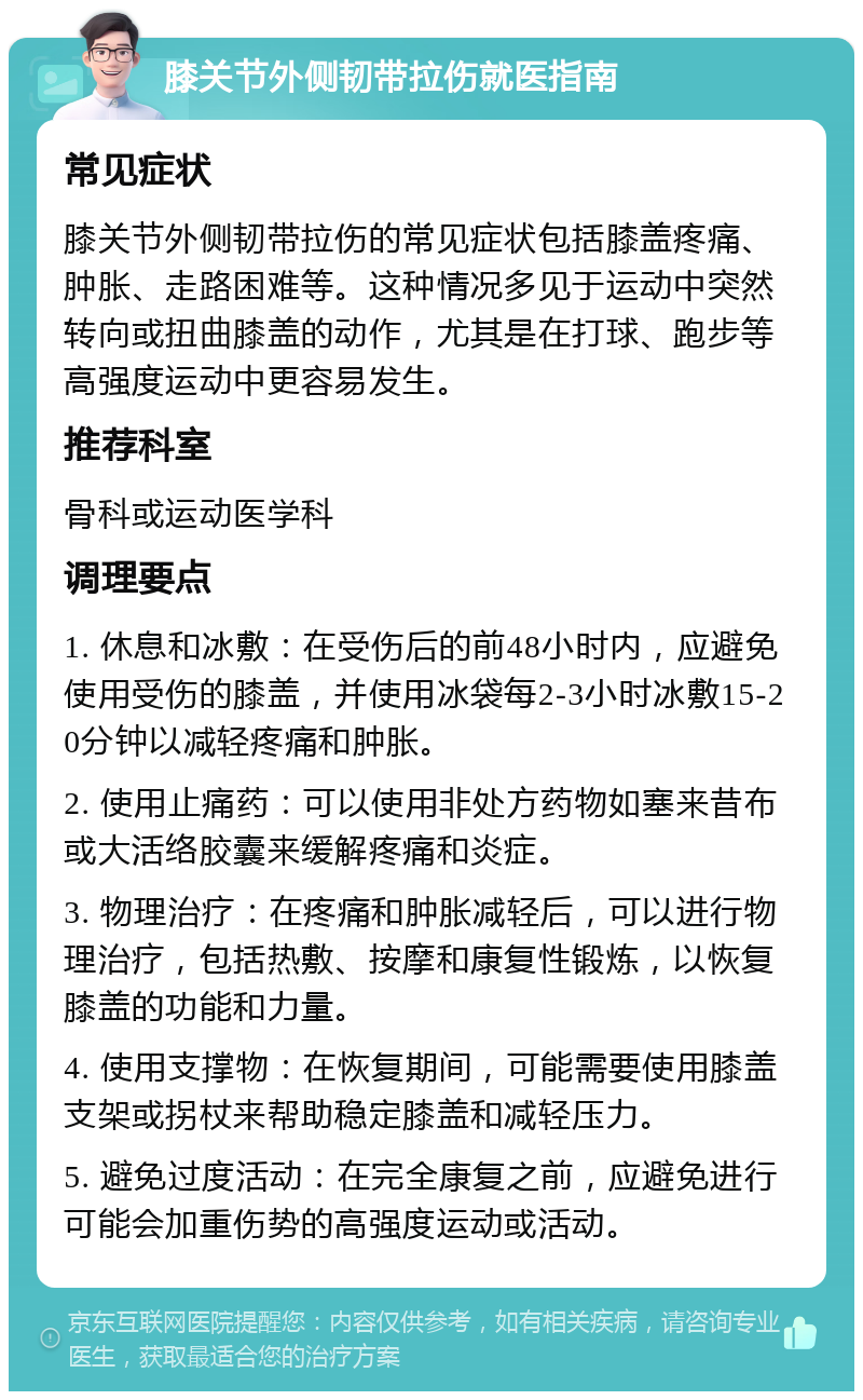 膝关节外侧韧带拉伤就医指南 常见症状 膝关节外侧韧带拉伤的常见症状包括膝盖疼痛、肿胀、走路困难等。这种情况多见于运动中突然转向或扭曲膝盖的动作，尤其是在打球、跑步等高强度运动中更容易发生。 推荐科室 骨科或运动医学科 调理要点 1. 休息和冰敷：在受伤后的前48小时内，应避免使用受伤的膝盖，并使用冰袋每2-3小时冰敷15-20分钟以减轻疼痛和肿胀。 2. 使用止痛药：可以使用非处方药物如塞来昔布或大活络胶囊来缓解疼痛和炎症。 3. 物理治疗：在疼痛和肿胀减轻后，可以进行物理治疗，包括热敷、按摩和康复性锻炼，以恢复膝盖的功能和力量。 4. 使用支撑物：在恢复期间，可能需要使用膝盖支架或拐杖来帮助稳定膝盖和减轻压力。 5. 避免过度活动：在完全康复之前，应避免进行可能会加重伤势的高强度运动或活动。