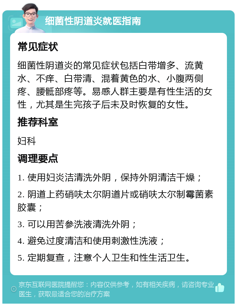 细菌性阴道炎就医指南 常见症状 细菌性阴道炎的常见症状包括白带增多、流黄水、不痒、白带清、混着黄色的水、小腹两侧疼、腰骶部疼等。易感人群主要是有性生活的女性，尤其是生完孩子后未及时恢复的女性。 推荐科室 妇科 调理要点 1. 使用妇炎洁清洗外阴，保持外阴清洁干燥； 2. 阴道上药硝呋太尔阴道片或硝呋太尔制霉菌素胶囊； 3. 可以用苦参洗液清洗外阴； 4. 避免过度清洁和使用刺激性洗液； 5. 定期复查，注意个人卫生和性生活卫生。