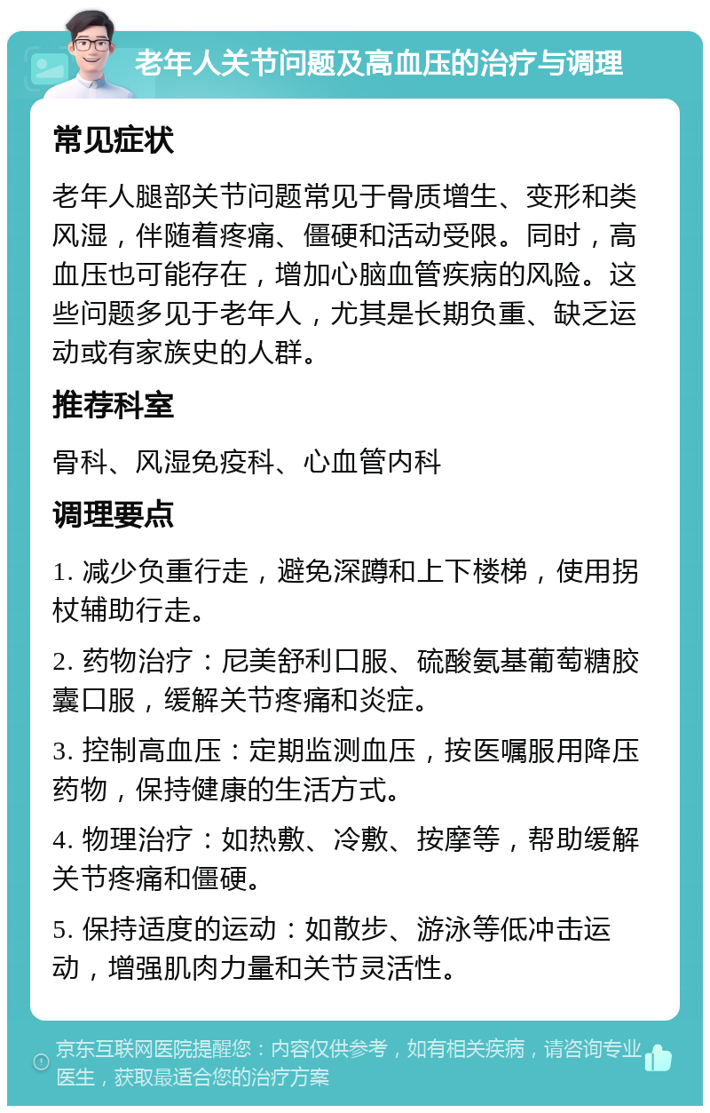 老年人关节问题及高血压的治疗与调理 常见症状 老年人腿部关节问题常见于骨质增生、变形和类风湿，伴随着疼痛、僵硬和活动受限。同时，高血压也可能存在，增加心脑血管疾病的风险。这些问题多见于老年人，尤其是长期负重、缺乏运动或有家族史的人群。 推荐科室 骨科、风湿免疫科、心血管内科 调理要点 1. 减少负重行走，避免深蹲和上下楼梯，使用拐杖辅助行走。 2. 药物治疗：尼美舒利口服、硫酸氨基葡萄糖胶囊口服，缓解关节疼痛和炎症。 3. 控制高血压：定期监测血压，按医嘱服用降压药物，保持健康的生活方式。 4. 物理治疗：如热敷、冷敷、按摩等，帮助缓解关节疼痛和僵硬。 5. 保持适度的运动：如散步、游泳等低冲击运动，增强肌肉力量和关节灵活性。