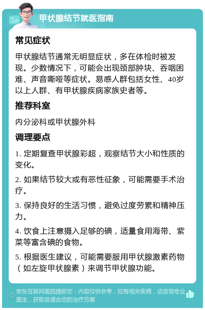 甲状腺结节就医指南 常见症状 甲状腺结节通常无明显症状，多在体检时被发现。少数情况下，可能会出现颈部肿块、吞咽困难、声音嘶哑等症状。易感人群包括女性、40岁以上人群、有甲状腺疾病家族史者等。 推荐科室 内分泌科或甲状腺外科 调理要点 1. 定期复查甲状腺彩超，观察结节大小和性质的变化。 2. 如果结节较大或有恶性征象，可能需要手术治疗。 3. 保持良好的生活习惯，避免过度劳累和精神压力。 4. 饮食上注意摄入足够的碘，适量食用海带、紫菜等富含碘的食物。 5. 根据医生建议，可能需要服用甲状腺激素药物（如左旋甲状腺素）来调节甲状腺功能。