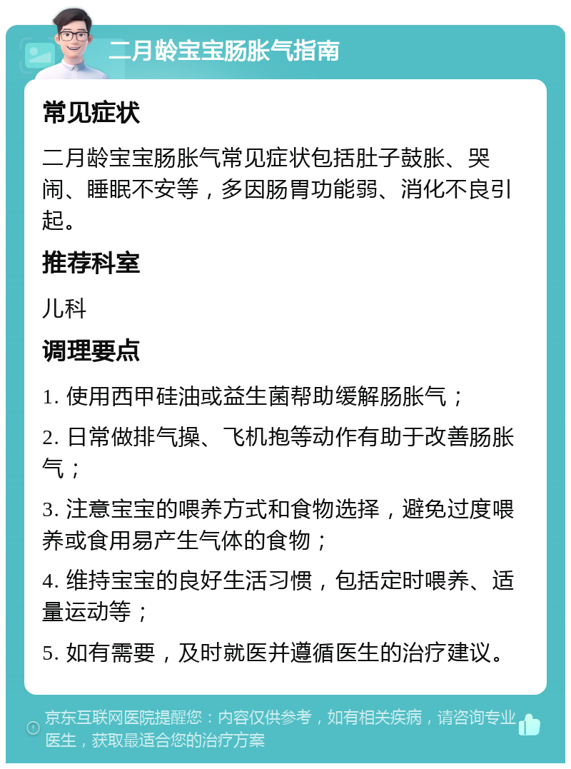 二月龄宝宝肠胀气指南 常见症状 二月龄宝宝肠胀气常见症状包括肚子鼓胀、哭闹、睡眠不安等，多因肠胃功能弱、消化不良引起。 推荐科室 儿科 调理要点 1. 使用西甲硅油或益生菌帮助缓解肠胀气； 2. 日常做排气操、飞机抱等动作有助于改善肠胀气； 3. 注意宝宝的喂养方式和食物选择，避免过度喂养或食用易产生气体的食物； 4. 维持宝宝的良好生活习惯，包括定时喂养、适量运动等； 5. 如有需要，及时就医并遵循医生的治疗建议。