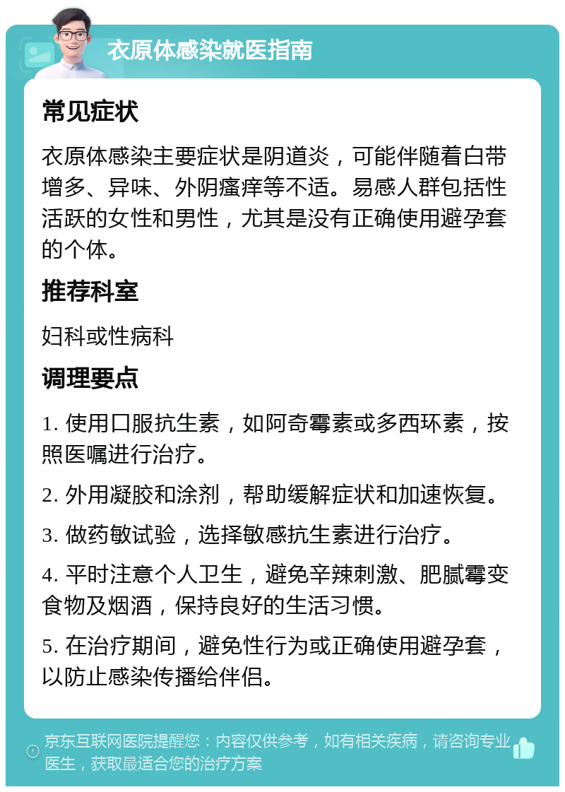 衣原体感染就医指南 常见症状 衣原体感染主要症状是阴道炎，可能伴随着白带增多、异味、外阴瘙痒等不适。易感人群包括性活跃的女性和男性，尤其是没有正确使用避孕套的个体。 推荐科室 妇科或性病科 调理要点 1. 使用口服抗生素，如阿奇霉素或多西环素，按照医嘱进行治疗。 2. 外用凝胶和涂剂，帮助缓解症状和加速恢复。 3. 做药敏试验，选择敏感抗生素进行治疗。 4. 平时注意个人卫生，避免辛辣刺激、肥腻霉变食物及烟酒，保持良好的生活习惯。 5. 在治疗期间，避免性行为或正确使用避孕套，以防止感染传播给伴侣。