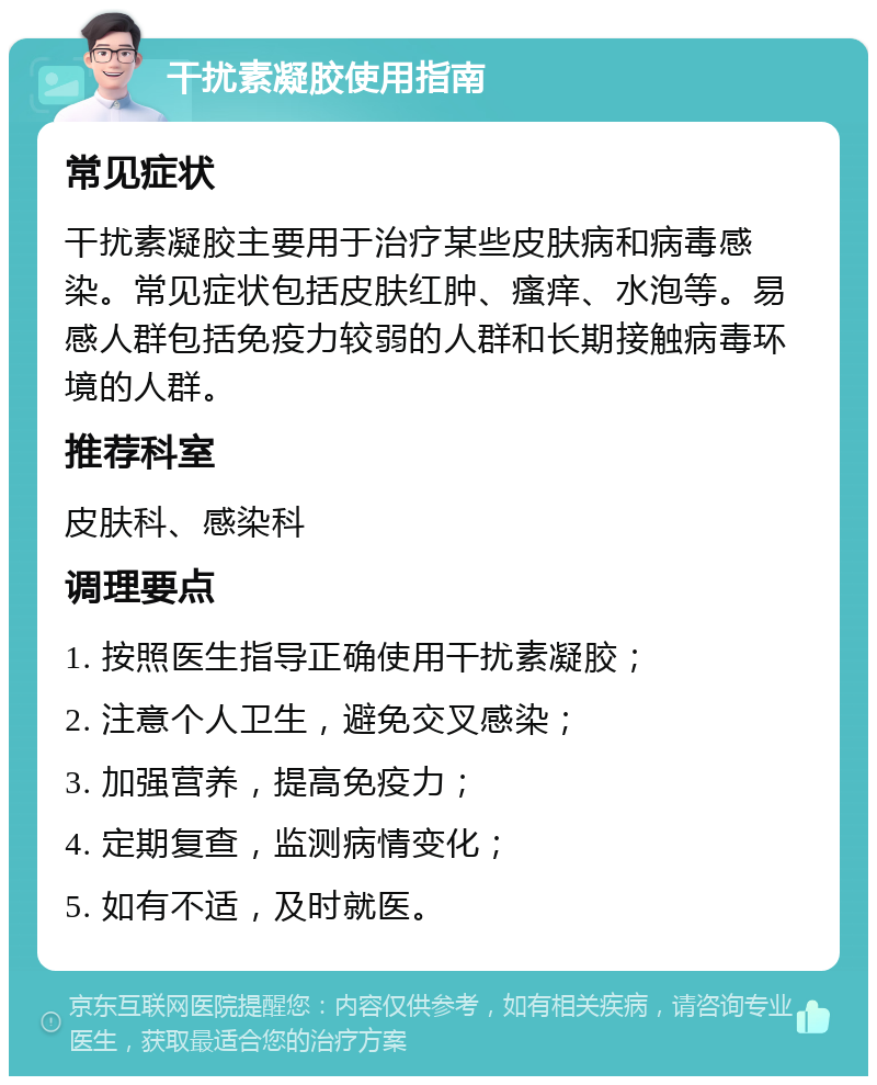 干扰素凝胶使用指南 常见症状 干扰素凝胶主要用于治疗某些皮肤病和病毒感染。常见症状包括皮肤红肿、瘙痒、水泡等。易感人群包括免疫力较弱的人群和长期接触病毒环境的人群。 推荐科室 皮肤科、感染科 调理要点 1. 按照医生指导正确使用干扰素凝胶； 2. 注意个人卫生，避免交叉感染； 3. 加强营养，提高免疫力； 4. 定期复查，监测病情变化； 5. 如有不适，及时就医。