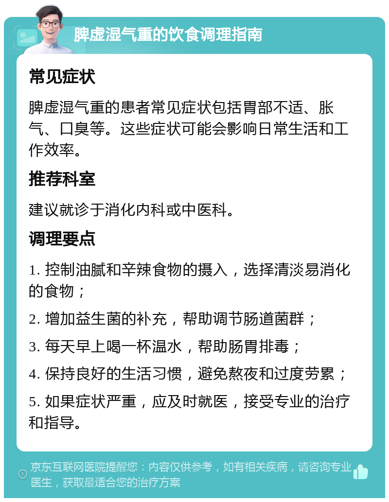 脾虚湿气重的饮食调理指南 常见症状 脾虚湿气重的患者常见症状包括胃部不适、胀气、口臭等。这些症状可能会影响日常生活和工作效率。 推荐科室 建议就诊于消化内科或中医科。 调理要点 1. 控制油腻和辛辣食物的摄入，选择清淡易消化的食物； 2. 增加益生菌的补充，帮助调节肠道菌群； 3. 每天早上喝一杯温水，帮助肠胃排毒； 4. 保持良好的生活习惯，避免熬夜和过度劳累； 5. 如果症状严重，应及时就医，接受专业的治疗和指导。