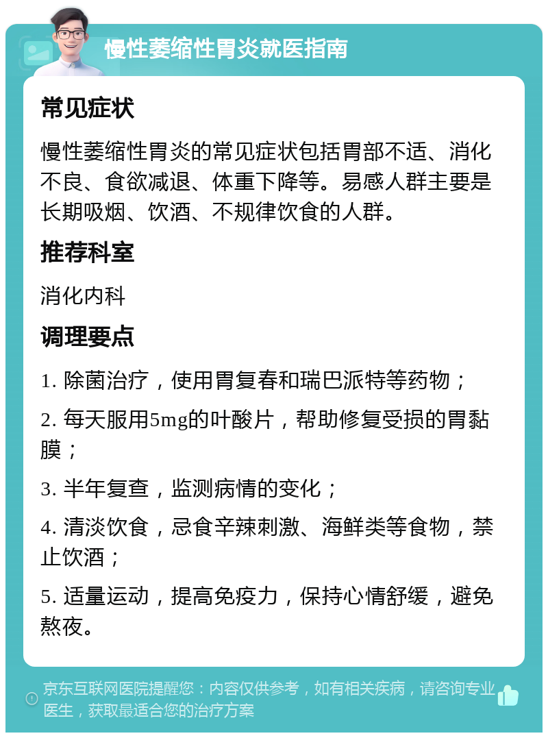 慢性萎缩性胃炎就医指南 常见症状 慢性萎缩性胃炎的常见症状包括胃部不适、消化不良、食欲减退、体重下降等。易感人群主要是长期吸烟、饮酒、不规律饮食的人群。 推荐科室 消化内科 调理要点 1. 除菌治疗，使用胃复春和瑞巴派特等药物； 2. 每天服用5mg的叶酸片，帮助修复受损的胃黏膜； 3. 半年复查，监测病情的变化； 4. 清淡饮食，忌食辛辣刺激、海鲜类等食物，禁止饮酒； 5. 适量运动，提高免疫力，保持心情舒缓，避免熬夜。