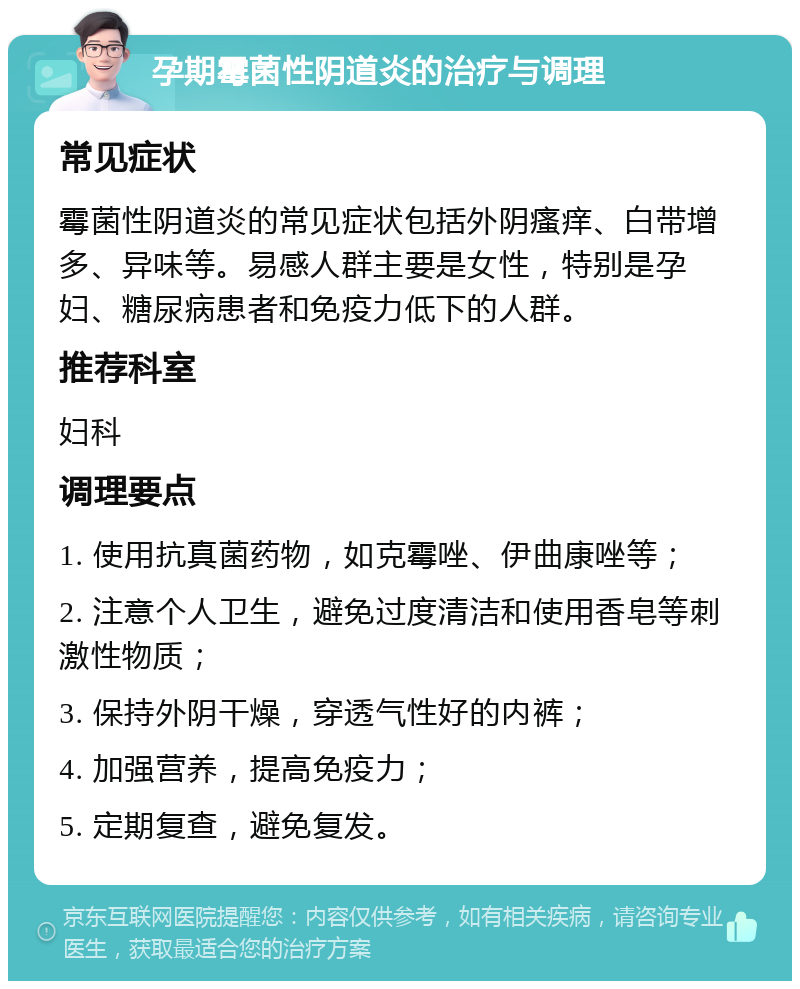 孕期霉菌性阴道炎的治疗与调理 常见症状 霉菌性阴道炎的常见症状包括外阴瘙痒、白带增多、异味等。易感人群主要是女性，特别是孕妇、糖尿病患者和免疫力低下的人群。 推荐科室 妇科 调理要点 1. 使用抗真菌药物，如克霉唑、伊曲康唑等； 2. 注意个人卫生，避免过度清洁和使用香皂等刺激性物质； 3. 保持外阴干燥，穿透气性好的内裤； 4. 加强营养，提高免疫力； 5. 定期复查，避免复发。