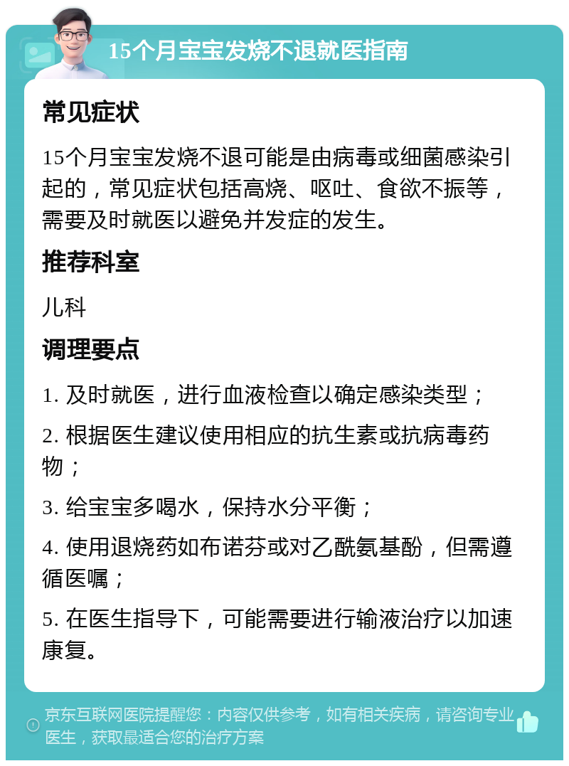 15个月宝宝发烧不退就医指南 常见症状 15个月宝宝发烧不退可能是由病毒或细菌感染引起的，常见症状包括高烧、呕吐、食欲不振等，需要及时就医以避免并发症的发生。 推荐科室 儿科 调理要点 1. 及时就医，进行血液检查以确定感染类型； 2. 根据医生建议使用相应的抗生素或抗病毒药物； 3. 给宝宝多喝水，保持水分平衡； 4. 使用退烧药如布诺芬或对乙酰氨基酚，但需遵循医嘱； 5. 在医生指导下，可能需要进行输液治疗以加速康复。