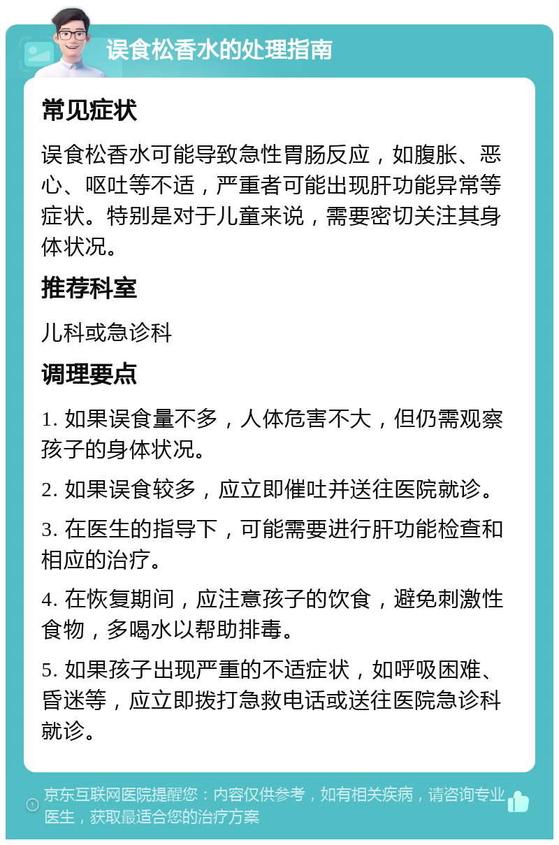 误食松香水的处理指南 常见症状 误食松香水可能导致急性胃肠反应，如腹胀、恶心、呕吐等不适，严重者可能出现肝功能异常等症状。特别是对于儿童来说，需要密切关注其身体状况。 推荐科室 儿科或急诊科 调理要点 1. 如果误食量不多，人体危害不大，但仍需观察孩子的身体状况。 2. 如果误食较多，应立即催吐并送往医院就诊。 3. 在医生的指导下，可能需要进行肝功能检查和相应的治疗。 4. 在恢复期间，应注意孩子的饮食，避免刺激性食物，多喝水以帮助排毒。 5. 如果孩子出现严重的不适症状，如呼吸困难、昏迷等，应立即拨打急救电话或送往医院急诊科就诊。