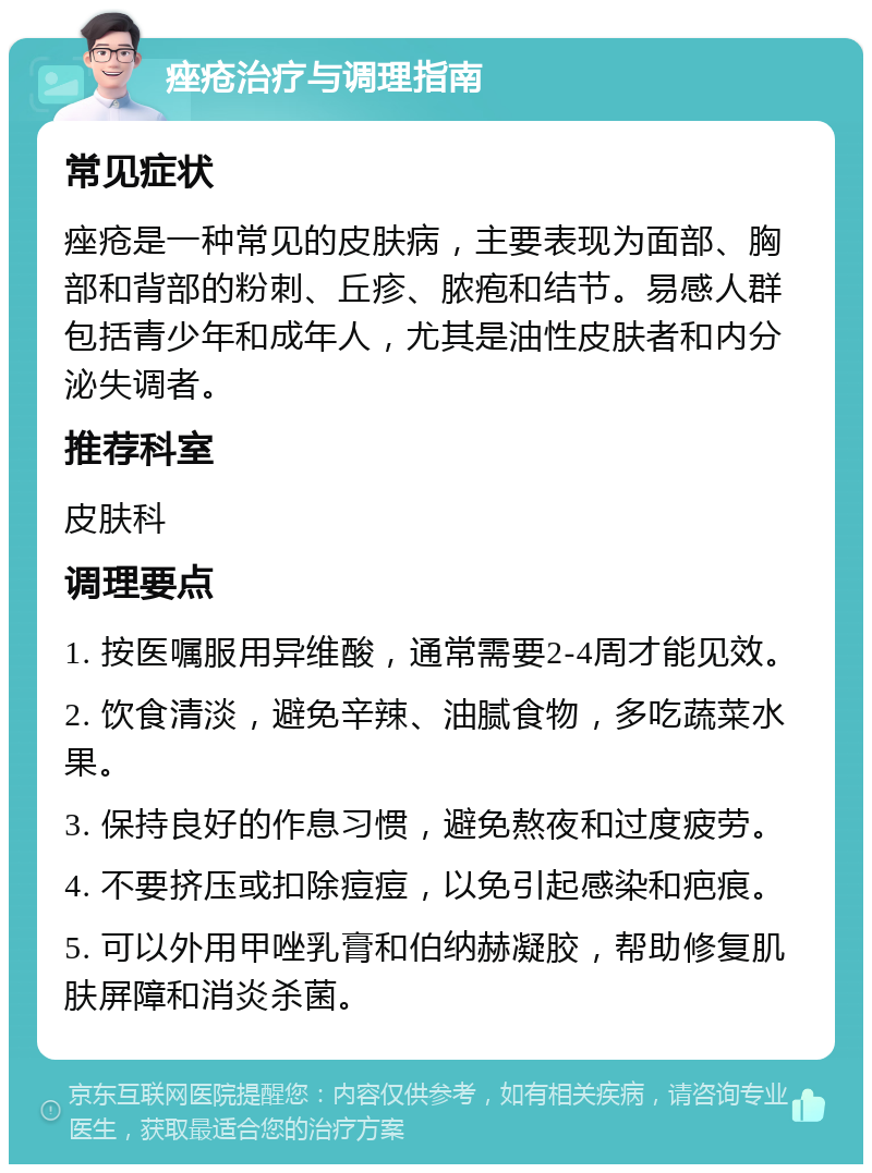 痤疮治疗与调理指南 常见症状 痤疮是一种常见的皮肤病，主要表现为面部、胸部和背部的粉刺、丘疹、脓疱和结节。易感人群包括青少年和成年人，尤其是油性皮肤者和内分泌失调者。 推荐科室 皮肤科 调理要点 1. 按医嘱服用异维酸，通常需要2-4周才能见效。 2. 饮食清淡，避免辛辣、油腻食物，多吃蔬菜水果。 3. 保持良好的作息习惯，避免熬夜和过度疲劳。 4. 不要挤压或扣除痘痘，以免引起感染和疤痕。 5. 可以外用甲唑乳膏和伯纳赫凝胶，帮助修复肌肤屏障和消炎杀菌。