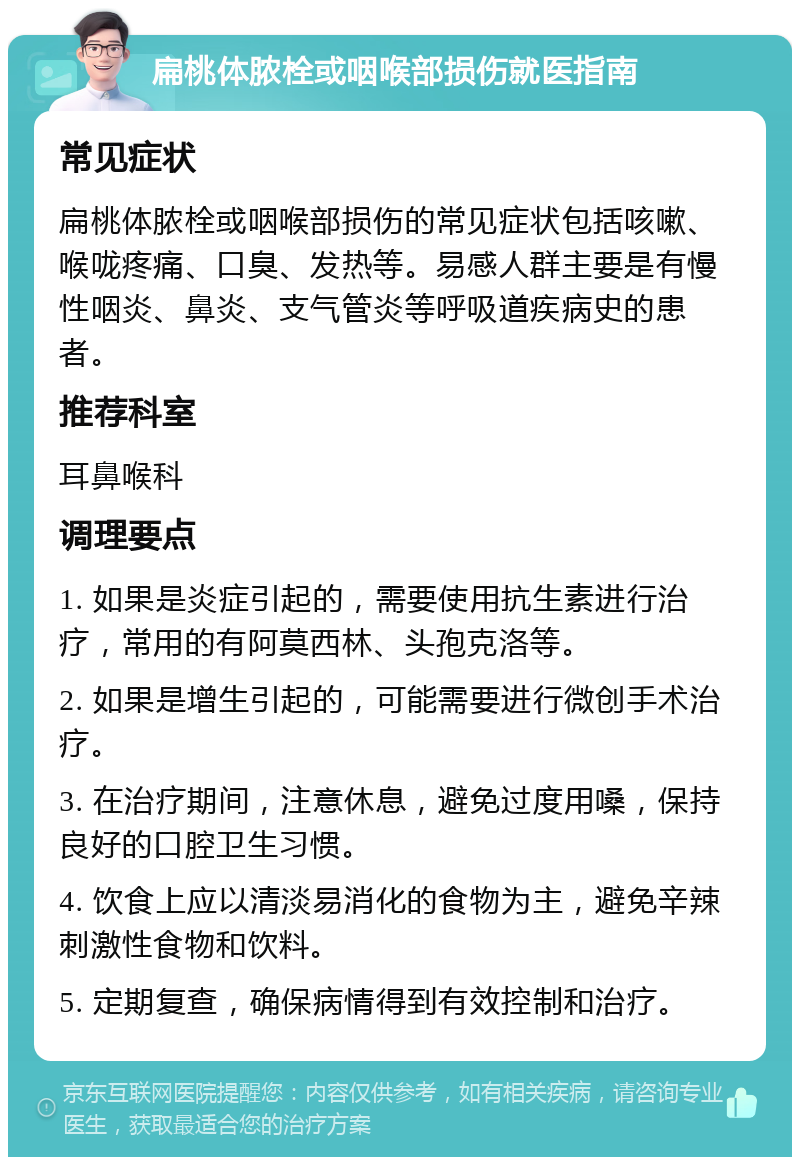 扁桃体脓栓或咽喉部损伤就医指南 常见症状 扁桃体脓栓或咽喉部损伤的常见症状包括咳嗽、喉咙疼痛、口臭、发热等。易感人群主要是有慢性咽炎、鼻炎、支气管炎等呼吸道疾病史的患者。 推荐科室 耳鼻喉科 调理要点 1. 如果是炎症引起的，需要使用抗生素进行治疗，常用的有阿莫西林、头孢克洛等。 2. 如果是增生引起的，可能需要进行微创手术治疗。 3. 在治疗期间，注意休息，避免过度用嗓，保持良好的口腔卫生习惯。 4. 饮食上应以清淡易消化的食物为主，避免辛辣刺激性食物和饮料。 5. 定期复查，确保病情得到有效控制和治疗。