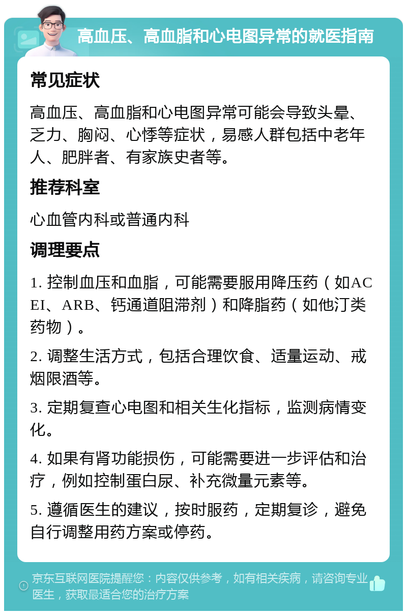 高血压、高血脂和心电图异常的就医指南 常见症状 高血压、高血脂和心电图异常可能会导致头晕、乏力、胸闷、心悸等症状，易感人群包括中老年人、肥胖者、有家族史者等。 推荐科室 心血管内科或普通内科 调理要点 1. 控制血压和血脂，可能需要服用降压药（如ACEI、ARB、钙通道阻滞剂）和降脂药（如他汀类药物）。 2. 调整生活方式，包括合理饮食、适量运动、戒烟限酒等。 3. 定期复查心电图和相关生化指标，监测病情变化。 4. 如果有肾功能损伤，可能需要进一步评估和治疗，例如控制蛋白尿、补充微量元素等。 5. 遵循医生的建议，按时服药，定期复诊，避免自行调整用药方案或停药。