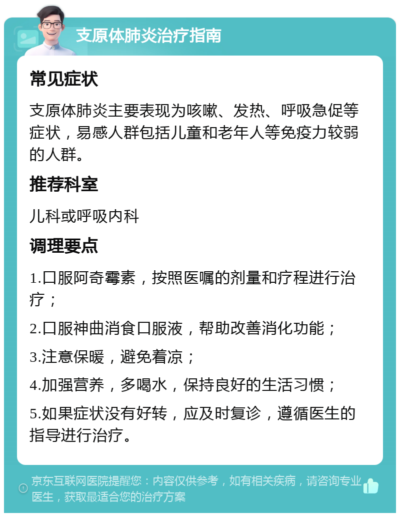 支原体肺炎治疗指南 常见症状 支原体肺炎主要表现为咳嗽、发热、呼吸急促等症状，易感人群包括儿童和老年人等免疫力较弱的人群。 推荐科室 儿科或呼吸内科 调理要点 1.口服阿奇霉素，按照医嘱的剂量和疗程进行治疗； 2.口服神曲消食口服液，帮助改善消化功能； 3.注意保暖，避免着凉； 4.加强营养，多喝水，保持良好的生活习惯； 5.如果症状没有好转，应及时复诊，遵循医生的指导进行治疗。