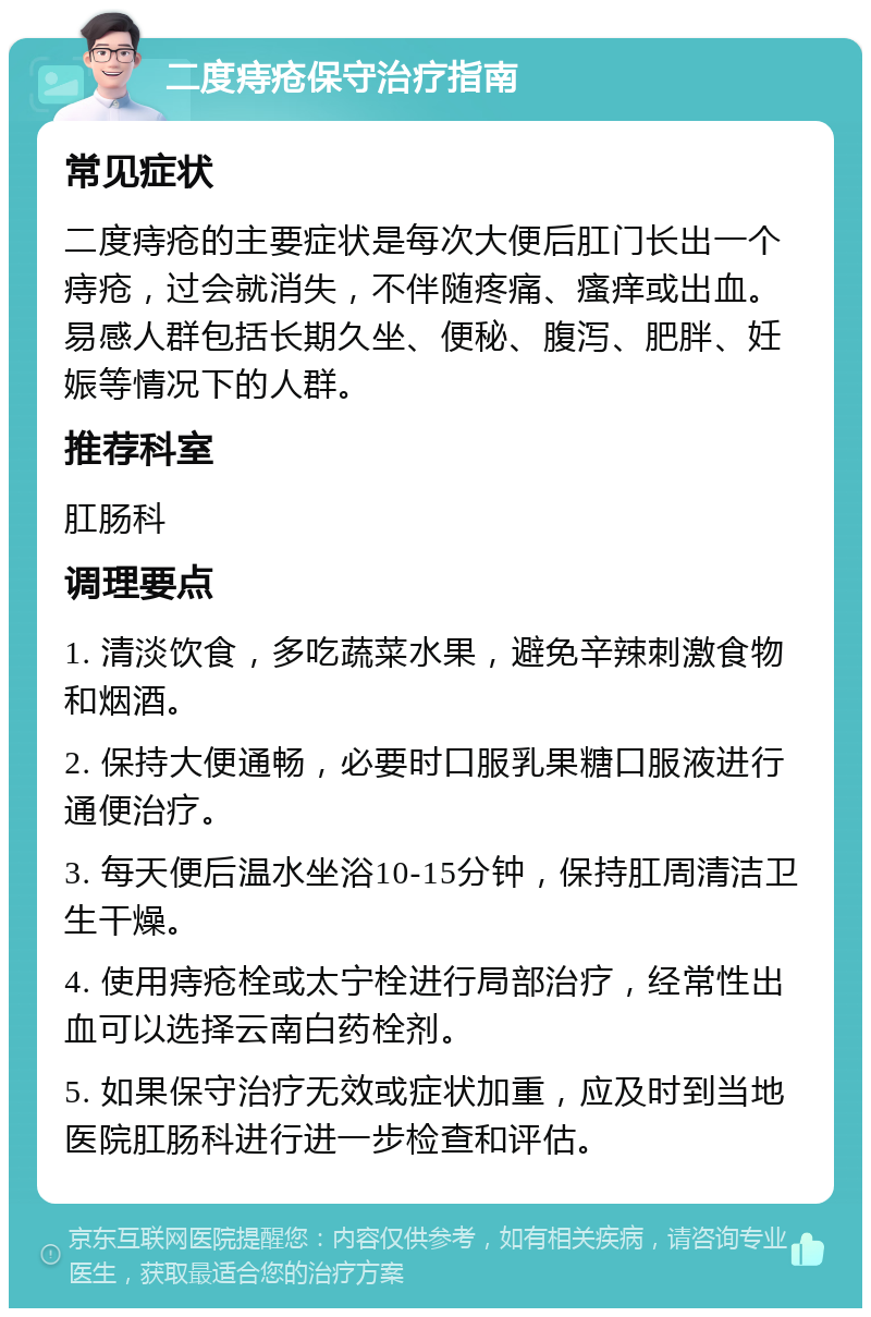 二度痔疮保守治疗指南 常见症状 二度痔疮的主要症状是每次大便后肛门长出一个痔疮，过会就消失，不伴随疼痛、瘙痒或出血。易感人群包括长期久坐、便秘、腹泻、肥胖、妊娠等情况下的人群。 推荐科室 肛肠科 调理要点 1. 清淡饮食，多吃蔬菜水果，避免辛辣刺激食物和烟酒。 2. 保持大便通畅，必要时口服乳果糖口服液进行通便治疗。 3. 每天便后温水坐浴10-15分钟，保持肛周清洁卫生干燥。 4. 使用痔疮栓或太宁栓进行局部治疗，经常性出血可以选择云南白药栓剂。 5. 如果保守治疗无效或症状加重，应及时到当地医院肛肠科进行进一步检查和评估。