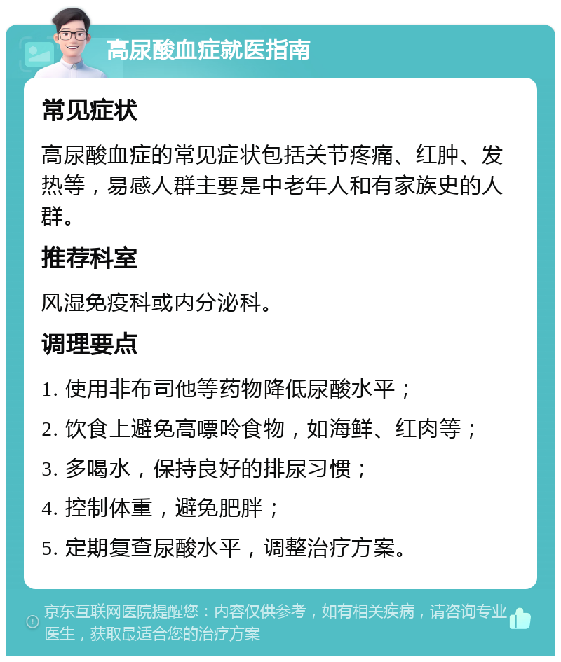 高尿酸血症就医指南 常见症状 高尿酸血症的常见症状包括关节疼痛、红肿、发热等，易感人群主要是中老年人和有家族史的人群。 推荐科室 风湿免疫科或内分泌科。 调理要点 1. 使用非布司他等药物降低尿酸水平； 2. 饮食上避免高嘌呤食物，如海鲜、红肉等； 3. 多喝水，保持良好的排尿习惯； 4. 控制体重，避免肥胖； 5. 定期复查尿酸水平，调整治疗方案。