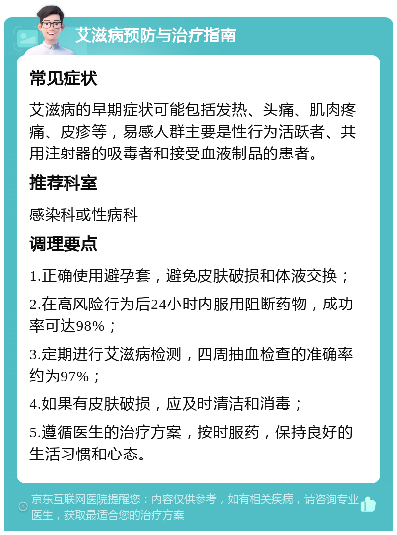 艾滋病预防与治疗指南 常见症状 艾滋病的早期症状可能包括发热、头痛、肌肉疼痛、皮疹等，易感人群主要是性行为活跃者、共用注射器的吸毒者和接受血液制品的患者。 推荐科室 感染科或性病科 调理要点 1.正确使用避孕套，避免皮肤破损和体液交换； 2.在高风险行为后24小时内服用阻断药物，成功率可达98%； 3.定期进行艾滋病检测，四周抽血检查的准确率约为97%； 4.如果有皮肤破损，应及时清洁和消毒； 5.遵循医生的治疗方案，按时服药，保持良好的生活习惯和心态。