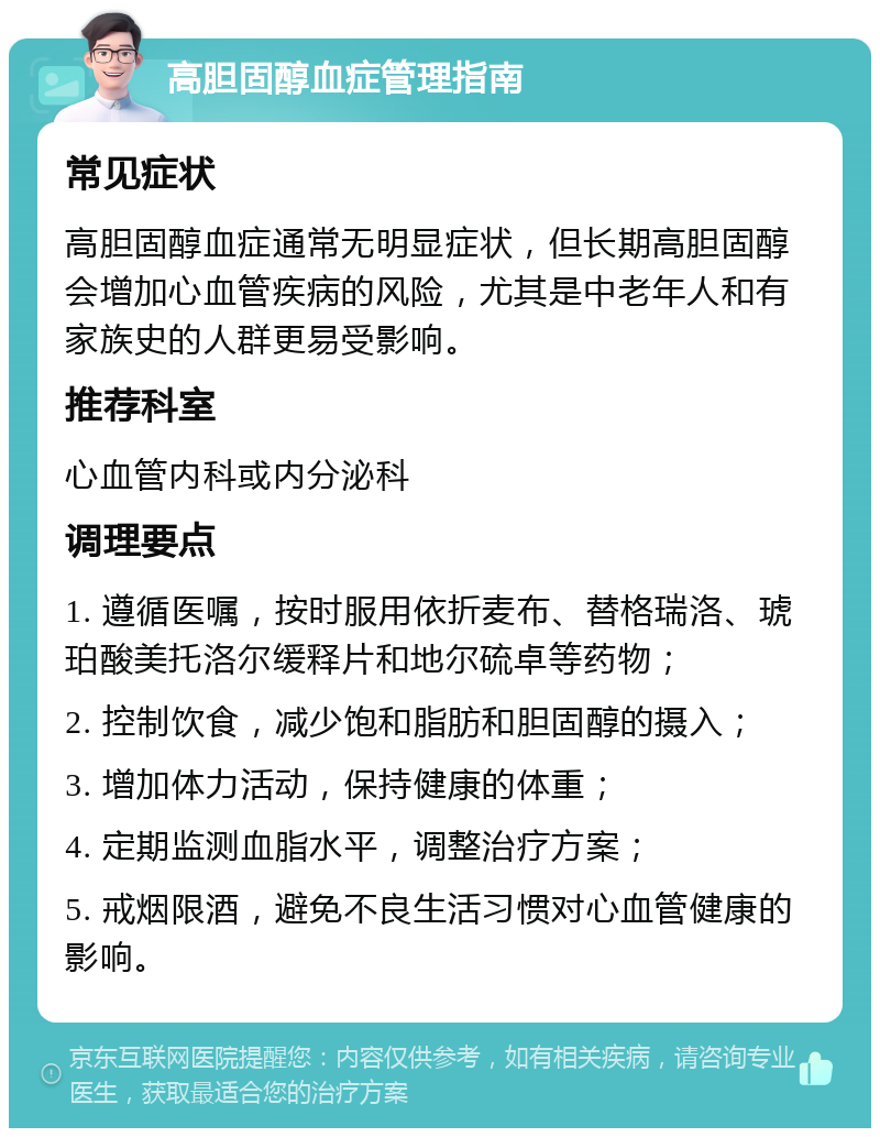 高胆固醇血症管理指南 常见症状 高胆固醇血症通常无明显症状，但长期高胆固醇会增加心血管疾病的风险，尤其是中老年人和有家族史的人群更易受影响。 推荐科室 心血管内科或内分泌科 调理要点 1. 遵循医嘱，按时服用依折麦布、替格瑞洛、琥珀酸美托洛尔缓释片和地尔硫卓等药物； 2. 控制饮食，减少饱和脂肪和胆固醇的摄入； 3. 增加体力活动，保持健康的体重； 4. 定期监测血脂水平，调整治疗方案； 5. 戒烟限酒，避免不良生活习惯对心血管健康的影响。