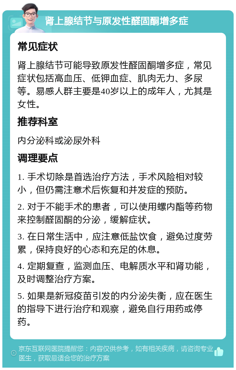 肾上腺结节与原发性醛固酮增多症 常见症状 肾上腺结节可能导致原发性醛固酮增多症，常见症状包括高血压、低钾血症、肌肉无力、多尿等。易感人群主要是40岁以上的成年人，尤其是女性。 推荐科室 内分泌科或泌尿外科 调理要点 1. 手术切除是首选治疗方法，手术风险相对较小，但仍需注意术后恢复和并发症的预防。 2. 对于不能手术的患者，可以使用螺内酯等药物来控制醛固酮的分泌，缓解症状。 3. 在日常生活中，应注意低盐饮食，避免过度劳累，保持良好的心态和充足的休息。 4. 定期复查，监测血压、电解质水平和肾功能，及时调整治疗方案。 5. 如果是新冠疫苗引发的内分泌失衡，应在医生的指导下进行治疗和观察，避免自行用药或停药。