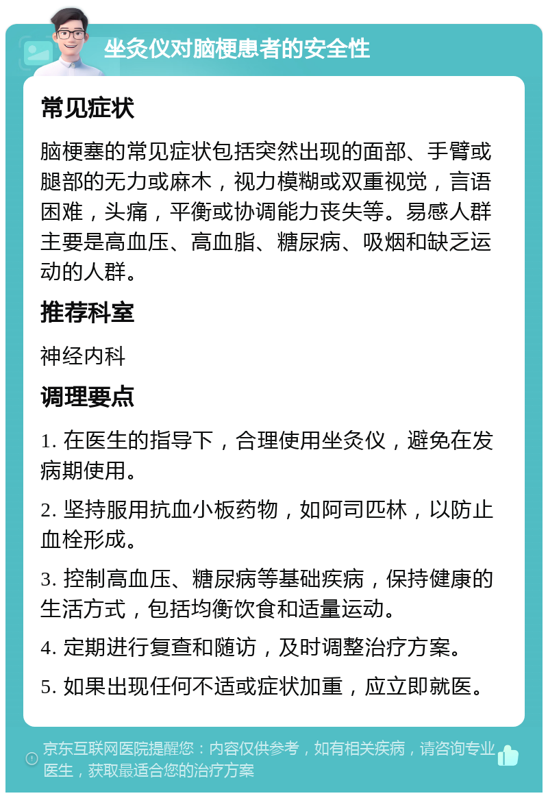 坐灸仪对脑梗患者的安全性 常见症状 脑梗塞的常见症状包括突然出现的面部、手臂或腿部的无力或麻木，视力模糊或双重视觉，言语困难，头痛，平衡或协调能力丧失等。易感人群主要是高血压、高血脂、糖尿病、吸烟和缺乏运动的人群。 推荐科室 神经内科 调理要点 1. 在医生的指导下，合理使用坐灸仪，避免在发病期使用。 2. 坚持服用抗血小板药物，如阿司匹林，以防止血栓形成。 3. 控制高血压、糖尿病等基础疾病，保持健康的生活方式，包括均衡饮食和适量运动。 4. 定期进行复查和随访，及时调整治疗方案。 5. 如果出现任何不适或症状加重，应立即就医。