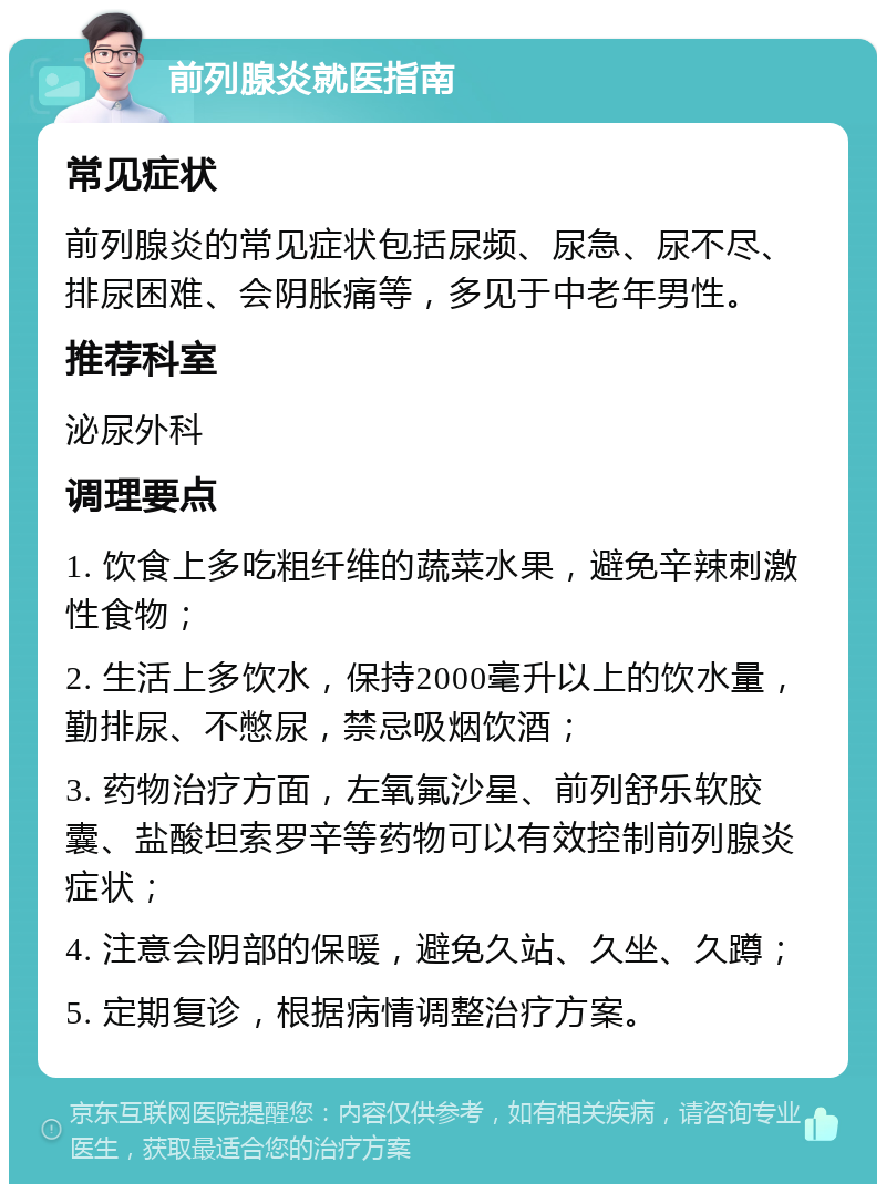 前列腺炎就医指南 常见症状 前列腺炎的常见症状包括尿频、尿急、尿不尽、排尿困难、会阴胀痛等，多见于中老年男性。 推荐科室 泌尿外科 调理要点 1. 饮食上多吃粗纤维的蔬菜水果，避免辛辣刺激性食物； 2. 生活上多饮水，保持2000毫升以上的饮水量，勤排尿、不憋尿，禁忌吸烟饮酒； 3. 药物治疗方面，左氧氟沙星、前列舒乐软胶囊、盐酸坦索罗辛等药物可以有效控制前列腺炎症状； 4. 注意会阴部的保暖，避免久站、久坐、久蹲； 5. 定期复诊，根据病情调整治疗方案。