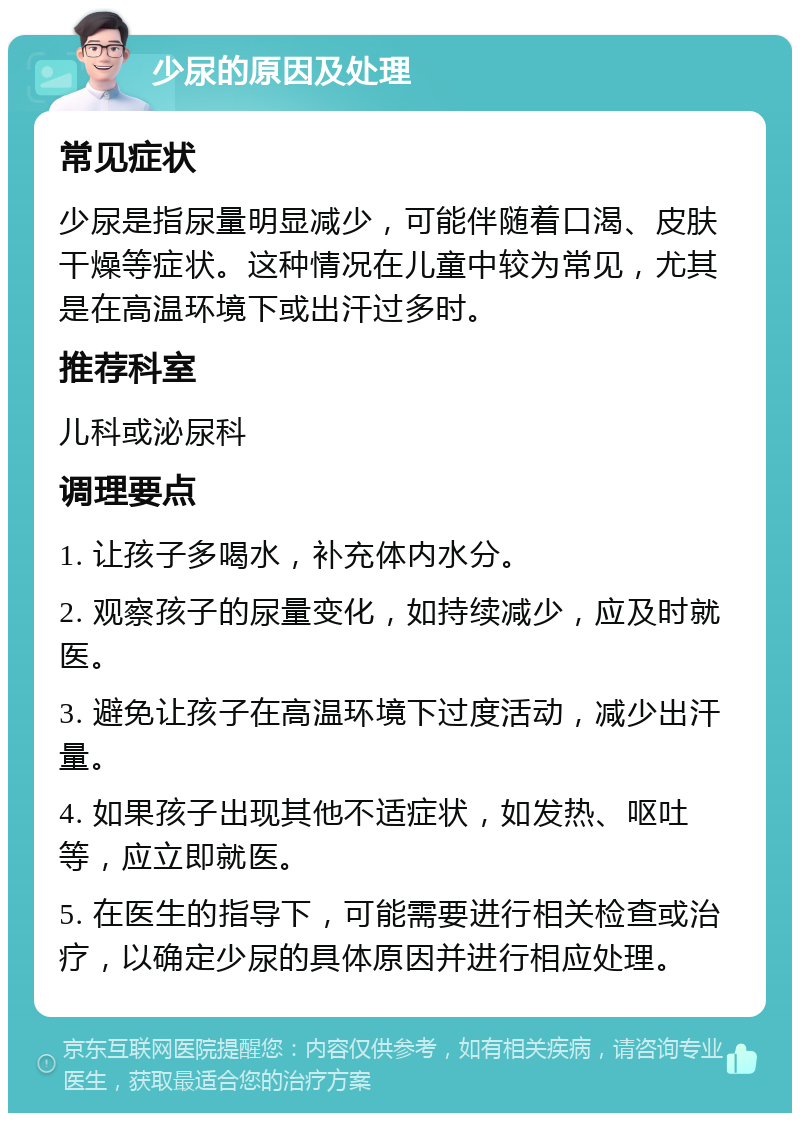 少尿的原因及处理 常见症状 少尿是指尿量明显减少，可能伴随着口渴、皮肤干燥等症状。这种情况在儿童中较为常见，尤其是在高温环境下或出汗过多时。 推荐科室 儿科或泌尿科 调理要点 1. 让孩子多喝水，补充体内水分。 2. 观察孩子的尿量变化，如持续减少，应及时就医。 3. 避免让孩子在高温环境下过度活动，减少出汗量。 4. 如果孩子出现其他不适症状，如发热、呕吐等，应立即就医。 5. 在医生的指导下，可能需要进行相关检查或治疗，以确定少尿的具体原因并进行相应处理。