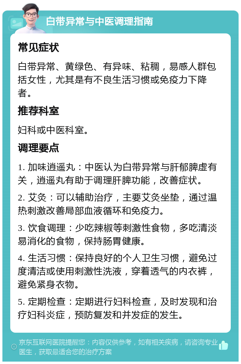 白带异常与中医调理指南 常见症状 白带异常、黄绿色、有异味、粘稠，易感人群包括女性，尤其是有不良生活习惯或免疫力下降者。 推荐科室 妇科或中医科室。 调理要点 1. 加味逍遥丸：中医认为白带异常与肝郁脾虚有关，逍遥丸有助于调理肝脾功能，改善症状。 2. 艾灸：可以辅助治疗，主要艾灸坐垫，通过温热刺激改善局部血液循环和免疫力。 3. 饮食调理：少吃辣椒等刺激性食物，多吃清淡易消化的食物，保持肠胃健康。 4. 生活习惯：保持良好的个人卫生习惯，避免过度清洁或使用刺激性洗液，穿着透气的内衣裤，避免紧身衣物。 5. 定期检查：定期进行妇科检查，及时发现和治疗妇科炎症，预防复发和并发症的发生。