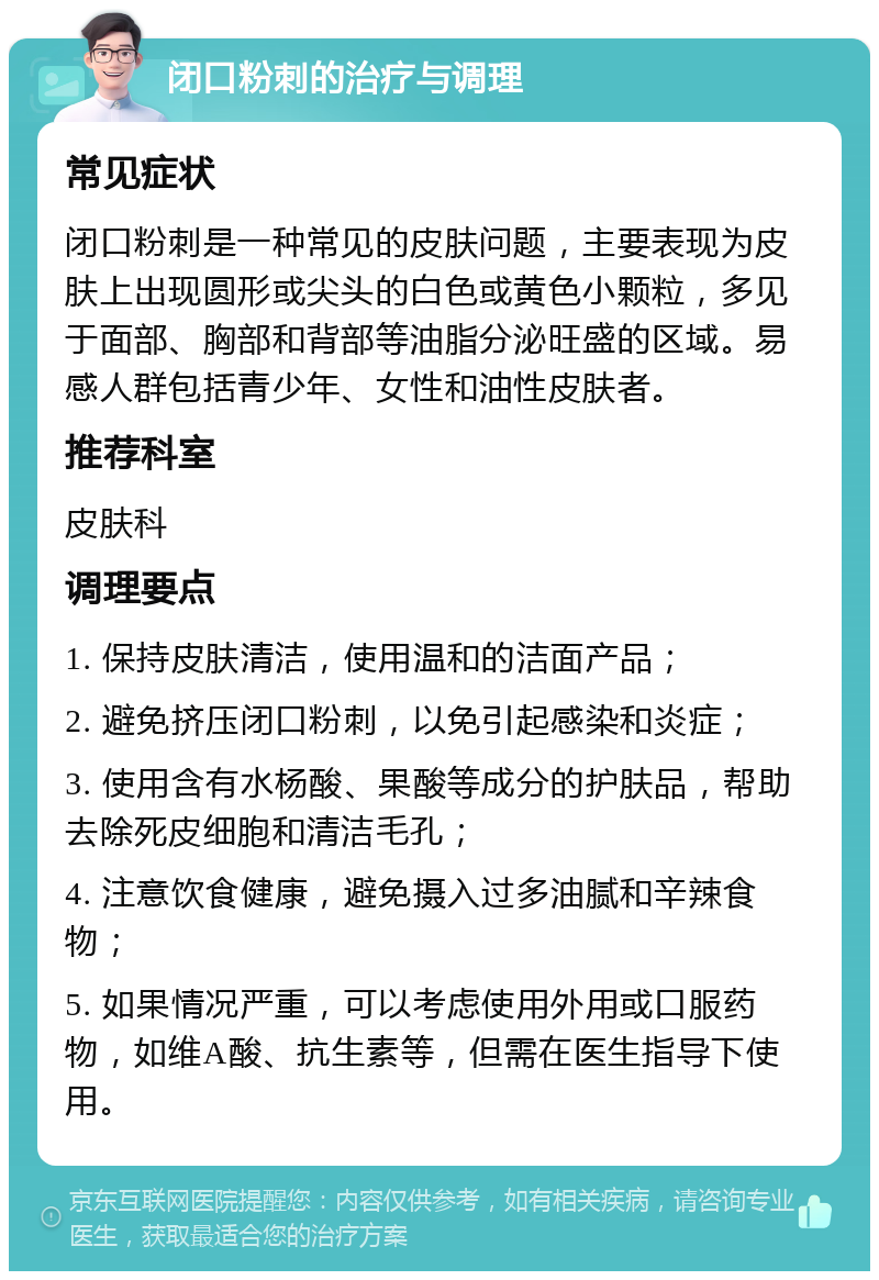 闭口粉刺的治疗与调理 常见症状 闭口粉刺是一种常见的皮肤问题，主要表现为皮肤上出现圆形或尖头的白色或黄色小颗粒，多见于面部、胸部和背部等油脂分泌旺盛的区域。易感人群包括青少年、女性和油性皮肤者。 推荐科室 皮肤科 调理要点 1. 保持皮肤清洁，使用温和的洁面产品； 2. 避免挤压闭口粉刺，以免引起感染和炎症； 3. 使用含有水杨酸、果酸等成分的护肤品，帮助去除死皮细胞和清洁毛孔； 4. 注意饮食健康，避免摄入过多油腻和辛辣食物； 5. 如果情况严重，可以考虑使用外用或口服药物，如维A酸、抗生素等，但需在医生指导下使用。