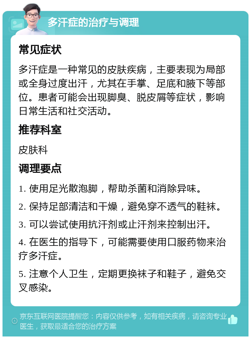 多汗症的治疗与调理 常见症状 多汗症是一种常见的皮肤疾病，主要表现为局部或全身过度出汗，尤其在手掌、足底和腋下等部位。患者可能会出现脚臭、脱皮屑等症状，影响日常生活和社交活动。 推荐科室 皮肤科 调理要点 1. 使用足光散泡脚，帮助杀菌和消除异味。 2. 保持足部清洁和干燥，避免穿不透气的鞋袜。 3. 可以尝试使用抗汗剂或止汗剂来控制出汗。 4. 在医生的指导下，可能需要使用口服药物来治疗多汗症。 5. 注意个人卫生，定期更换袜子和鞋子，避免交叉感染。