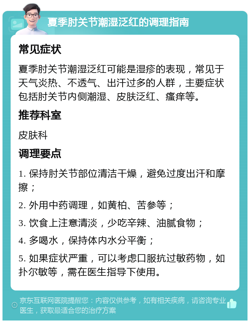 夏季肘关节潮湿泛红的调理指南 常见症状 夏季肘关节潮湿泛红可能是湿疹的表现，常见于天气炎热、不透气、出汗过多的人群，主要症状包括肘关节内侧潮湿、皮肤泛红、瘙痒等。 推荐科室 皮肤科 调理要点 1. 保持肘关节部位清洁干燥，避免过度出汗和摩擦； 2. 外用中药调理，如黄柏、苦参等； 3. 饮食上注意清淡，少吃辛辣、油腻食物； 4. 多喝水，保持体内水分平衡； 5. 如果症状严重，可以考虑口服抗过敏药物，如扑尔敏等，需在医生指导下使用。