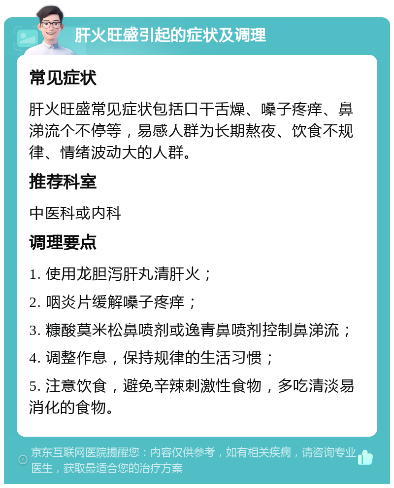 肝火旺盛引起的症状及调理 常见症状 肝火旺盛常见症状包括口干舌燥、嗓子疼痒、鼻涕流个不停等，易感人群为长期熬夜、饮食不规律、情绪波动大的人群。 推荐科室 中医科或内科 调理要点 1. 使用龙胆泻肝丸清肝火； 2. 咽炎片缓解嗓子疼痒； 3. 糠酸莫米松鼻喷剂或逸青鼻喷剂控制鼻涕流； 4. 调整作息，保持规律的生活习惯； 5. 注意饮食，避免辛辣刺激性食物，多吃清淡易消化的食物。