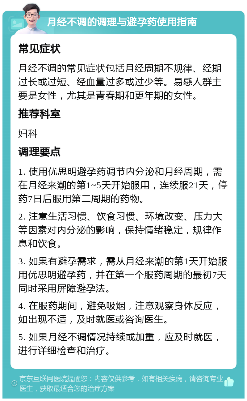 月经不调的调理与避孕药使用指南 常见症状 月经不调的常见症状包括月经周期不规律、经期过长或过短、经血量过多或过少等。易感人群主要是女性，尤其是青春期和更年期的女性。 推荐科室 妇科 调理要点 1. 使用优思明避孕药调节内分泌和月经周期，需在月经来潮的第1~5天开始服用，连续服21天，停药7日后服用第二周期的药物。 2. 注意生活习惯、饮食习惯、环境改变、压力大等因素对内分泌的影响，保持情绪稳定，规律作息和饮食。 3. 如果有避孕需求，需从月经来潮的第1天开始服用优思明避孕药，并在第一个服药周期的最初7天同时采用屏障避孕法。 4. 在服药期间，避免吸烟，注意观察身体反应，如出现不适，及时就医或咨询医生。 5. 如果月经不调情况持续或加重，应及时就医，进行详细检查和治疗。