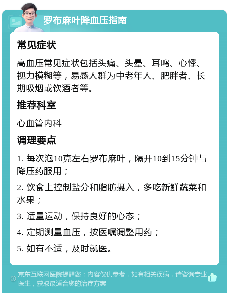 罗布麻叶降血压指南 常见症状 高血压常见症状包括头痛、头晕、耳鸣、心悸、视力模糊等，易感人群为中老年人、肥胖者、长期吸烟或饮酒者等。 推荐科室 心血管内科 调理要点 1. 每次泡10克左右罗布麻叶，隔开10到15分钟与降压药服用； 2. 饮食上控制盐分和脂肪摄入，多吃新鲜蔬菜和水果； 3. 适量运动，保持良好的心态； 4. 定期测量血压，按医嘱调整用药； 5. 如有不适，及时就医。